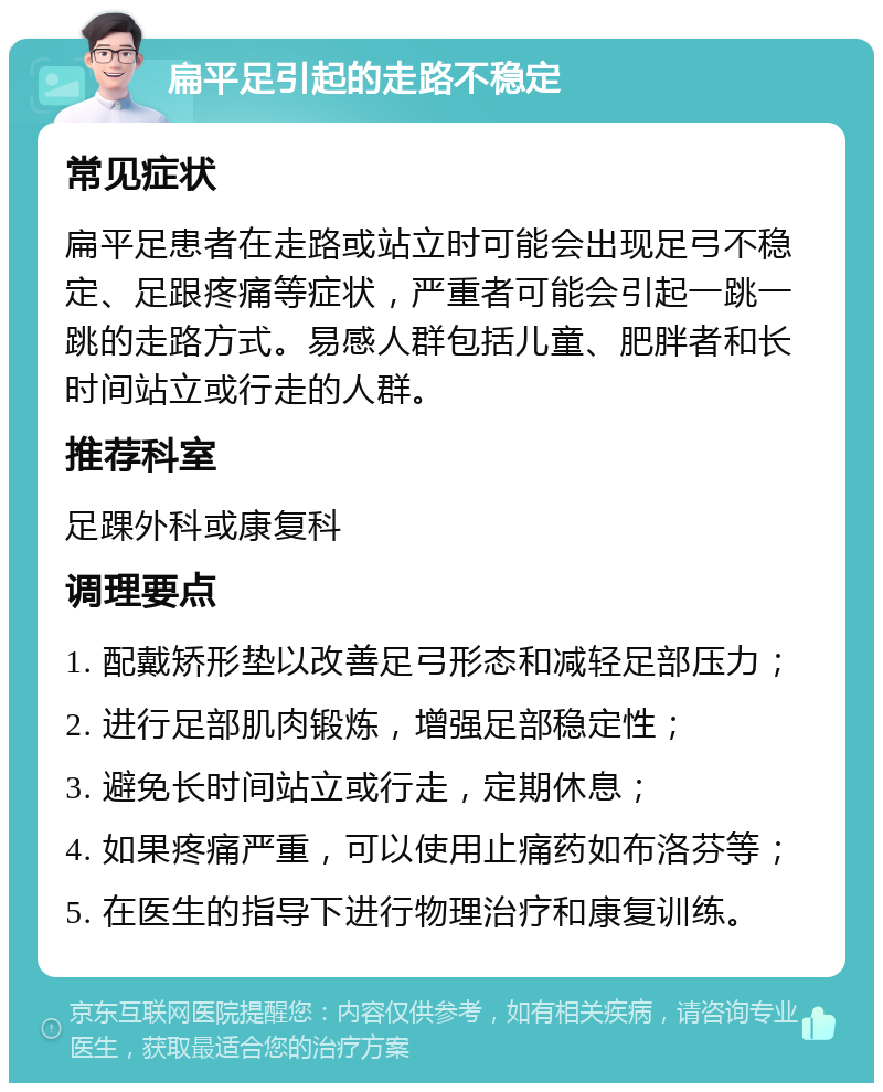 扁平足引起的走路不稳定 常见症状 扁平足患者在走路或站立时可能会出现足弓不稳定、足跟疼痛等症状，严重者可能会引起一跳一跳的走路方式。易感人群包括儿童、肥胖者和长时间站立或行走的人群。 推荐科室 足踝外科或康复科 调理要点 1. 配戴矫形垫以改善足弓形态和减轻足部压力； 2. 进行足部肌肉锻炼，增强足部稳定性； 3. 避免长时间站立或行走，定期休息； 4. 如果疼痛严重，可以使用止痛药如布洛芬等； 5. 在医生的指导下进行物理治疗和康复训练。