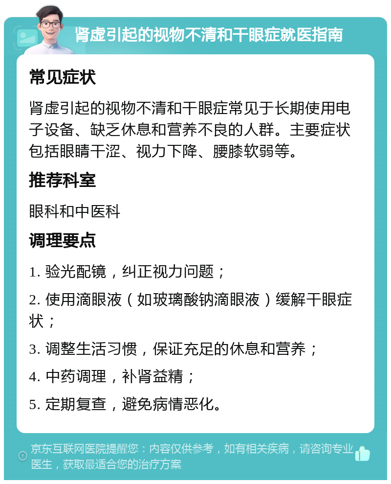 肾虚引起的视物不清和干眼症就医指南 常见症状 肾虚引起的视物不清和干眼症常见于长期使用电子设备、缺乏休息和营养不良的人群。主要症状包括眼睛干涩、视力下降、腰膝软弱等。 推荐科室 眼科和中医科 调理要点 1. 验光配镜，纠正视力问题； 2. 使用滴眼液（如玻璃酸钠滴眼液）缓解干眼症状； 3. 调整生活习惯，保证充足的休息和营养； 4. 中药调理，补肾益精； 5. 定期复查，避免病情恶化。