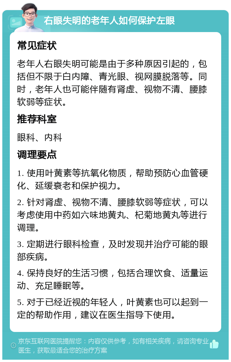 右眼失明的老年人如何保护左眼 常见症状 老年人右眼失明可能是由于多种原因引起的，包括但不限于白内障、青光眼、视网膜脱落等。同时，老年人也可能伴随有肾虚、视物不清、腰膝软弱等症状。 推荐科室 眼科、内科 调理要点 1. 使用叶黄素等抗氧化物质，帮助预防心血管硬化、延缓衰老和保护视力。 2. 针对肾虚、视物不清、腰膝软弱等症状，可以考虑使用中药如六味地黄丸、杞菊地黄丸等进行调理。 3. 定期进行眼科检查，及时发现并治疗可能的眼部疾病。 4. 保持良好的生活习惯，包括合理饮食、适量运动、充足睡眠等。 5. 对于已经近视的年轻人，叶黄素也可以起到一定的帮助作用，建议在医生指导下使用。