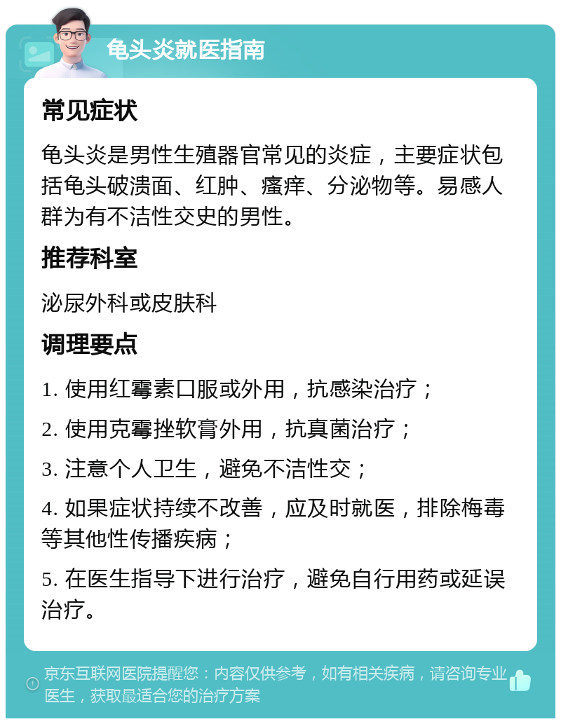 龟头炎就医指南 常见症状 龟头炎是男性生殖器官常见的炎症，主要症状包括龟头破溃面、红肿、瘙痒、分泌物等。易感人群为有不洁性交史的男性。 推荐科室 泌尿外科或皮肤科 调理要点 1. 使用红霉素口服或外用，抗感染治疗； 2. 使用克霉挫软膏外用，抗真菌治疗； 3. 注意个人卫生，避免不洁性交； 4. 如果症状持续不改善，应及时就医，排除梅毒等其他性传播疾病； 5. 在医生指导下进行治疗，避免自行用药或延误治疗。