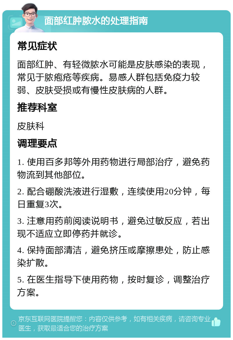 面部红肿脓水的处理指南 常见症状 面部红肿、有轻微脓水可能是皮肤感染的表现，常见于脓疱疮等疾病。易感人群包括免疫力较弱、皮肤受损或有慢性皮肤病的人群。 推荐科室 皮肤科 调理要点 1. 使用百多邦等外用药物进行局部治疗，避免药物流到其他部位。 2. 配合硼酸洗液进行湿敷，连续使用20分钟，每日重复3次。 3. 注意用药前阅读说明书，避免过敏反应，若出现不适应立即停药并就诊。 4. 保持面部清洁，避免挤压或摩擦患处，防止感染扩散。 5. 在医生指导下使用药物，按时复诊，调整治疗方案。