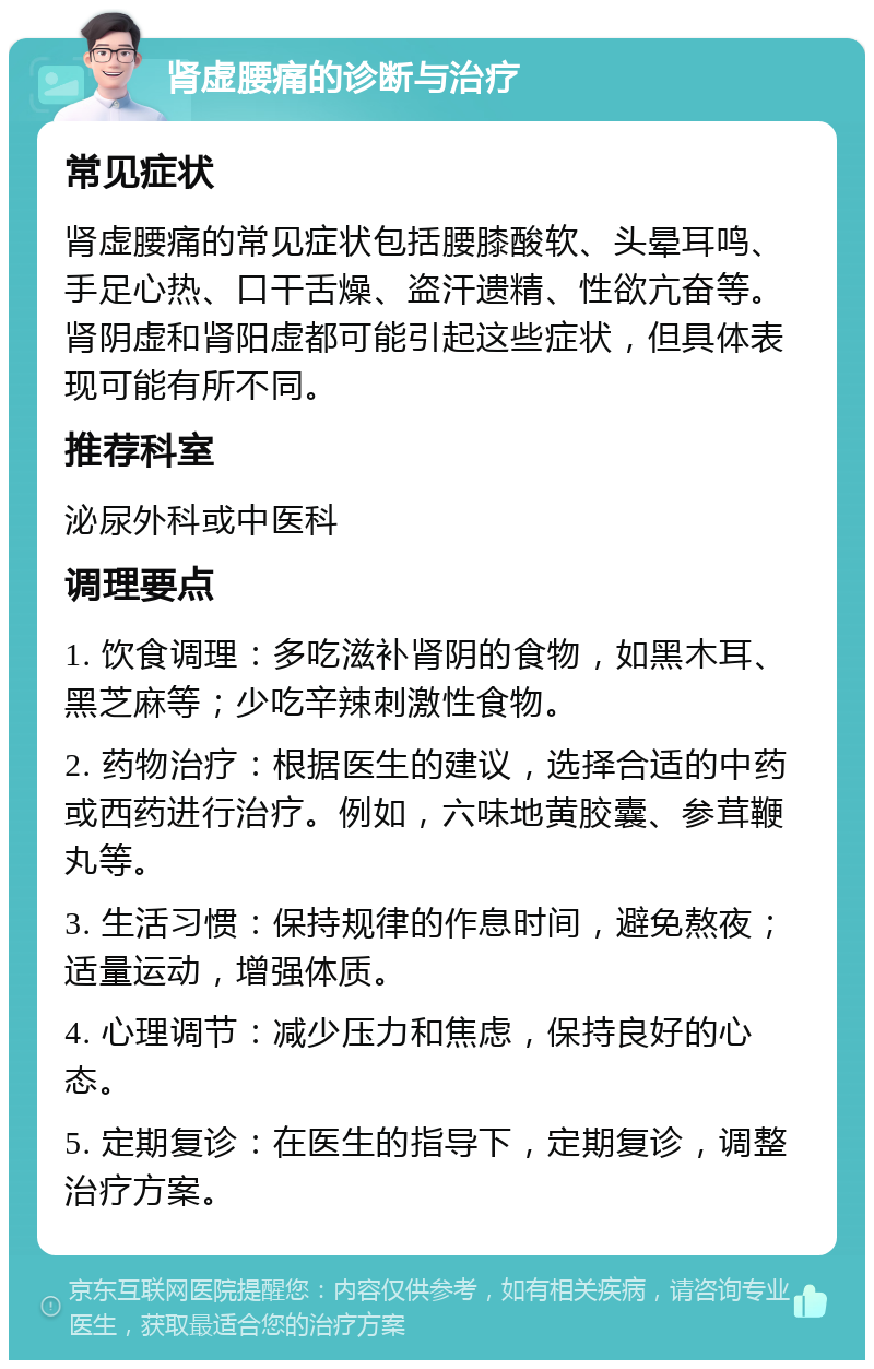 肾虚腰痛的诊断与治疗 常见症状 肾虚腰痛的常见症状包括腰膝酸软、头晕耳鸣、手足心热、口干舌燥、盗汗遗精、性欲亢奋等。肾阴虚和肾阳虚都可能引起这些症状，但具体表现可能有所不同。 推荐科室 泌尿外科或中医科 调理要点 1. 饮食调理：多吃滋补肾阴的食物，如黑木耳、黑芝麻等；少吃辛辣刺激性食物。 2. 药物治疗：根据医生的建议，选择合适的中药或西药进行治疗。例如，六味地黄胶囊、参茸鞭丸等。 3. 生活习惯：保持规律的作息时间，避免熬夜；适量运动，增强体质。 4. 心理调节：减少压力和焦虑，保持良好的心态。 5. 定期复诊：在医生的指导下，定期复诊，调整治疗方案。