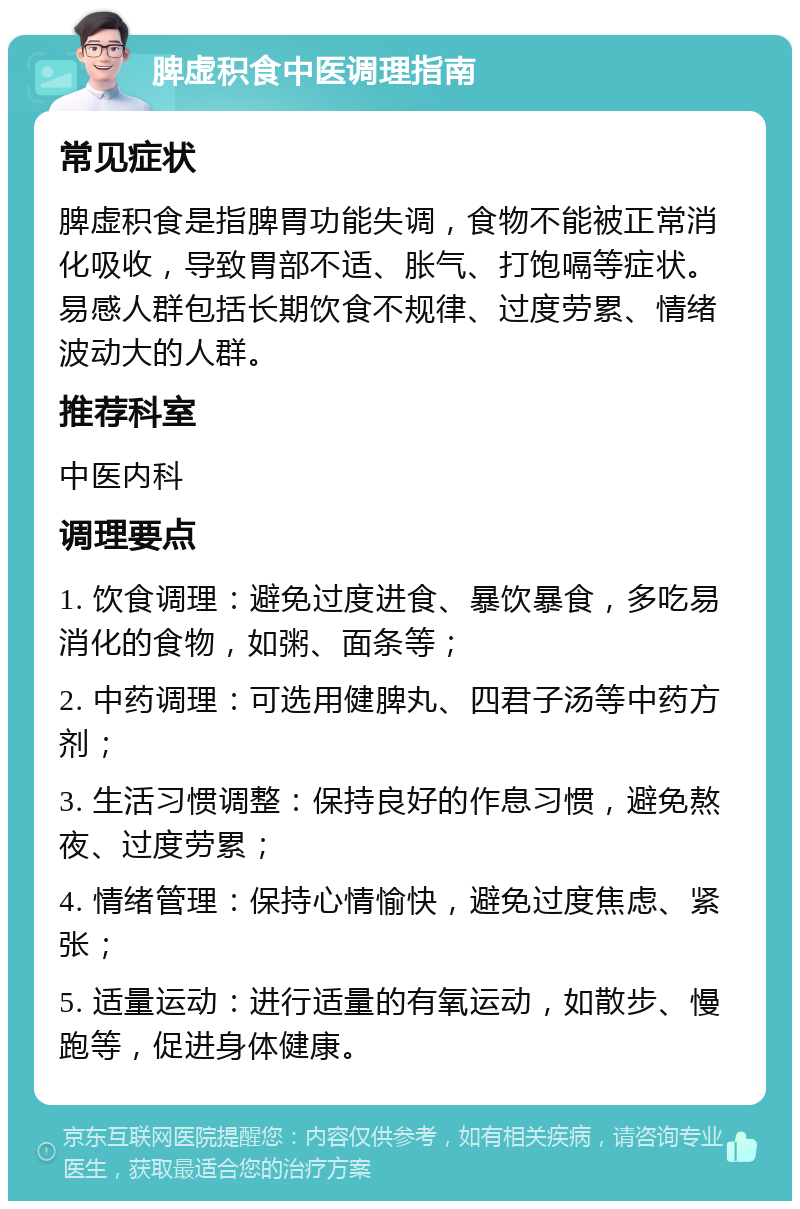 脾虚积食中医调理指南 常见症状 脾虚积食是指脾胃功能失调，食物不能被正常消化吸收，导致胃部不适、胀气、打饱嗝等症状。易感人群包括长期饮食不规律、过度劳累、情绪波动大的人群。 推荐科室 中医内科 调理要点 1. 饮食调理：避免过度进食、暴饮暴食，多吃易消化的食物，如粥、面条等； 2. 中药调理：可选用健脾丸、四君子汤等中药方剂； 3. 生活习惯调整：保持良好的作息习惯，避免熬夜、过度劳累； 4. 情绪管理：保持心情愉快，避免过度焦虑、紧张； 5. 适量运动：进行适量的有氧运动，如散步、慢跑等，促进身体健康。