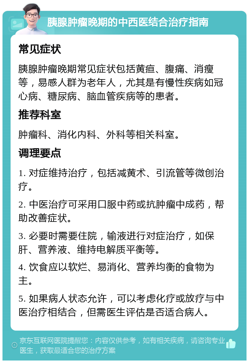 胰腺肿瘤晚期的中西医结合治疗指南 常见症状 胰腺肿瘤晚期常见症状包括黄疸、腹痛、消瘦等，易感人群为老年人，尤其是有慢性疾病如冠心病、糖尿病、脑血管疾病等的患者。 推荐科室 肿瘤科、消化内科、外科等相关科室。 调理要点 1. 对症维持治疗，包括减黄术、引流管等微创治疗。 2. 中医治疗可采用口服中药或抗肿瘤中成药，帮助改善症状。 3. 必要时需要住院，输液进行对症治疗，如保肝、营养液、维持电解质平衡等。 4. 饮食应以软烂、易消化、营养均衡的食物为主。 5. 如果病人状态允许，可以考虑化疗或放疗与中医治疗相结合，但需医生评估是否适合病人。