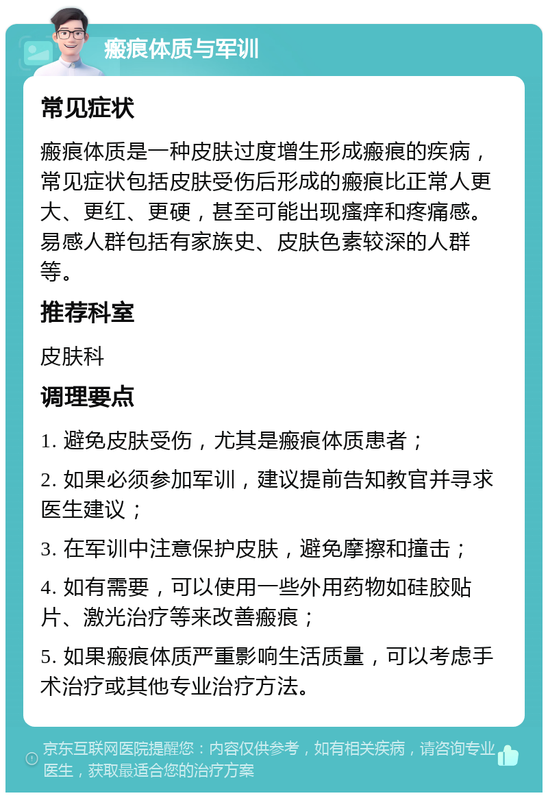 瘢痕体质与军训 常见症状 瘢痕体质是一种皮肤过度增生形成瘢痕的疾病，常见症状包括皮肤受伤后形成的瘢痕比正常人更大、更红、更硬，甚至可能出现瘙痒和疼痛感。易感人群包括有家族史、皮肤色素较深的人群等。 推荐科室 皮肤科 调理要点 1. 避免皮肤受伤，尤其是瘢痕体质患者； 2. 如果必须参加军训，建议提前告知教官并寻求医生建议； 3. 在军训中注意保护皮肤，避免摩擦和撞击； 4. 如有需要，可以使用一些外用药物如硅胶贴片、激光治疗等来改善瘢痕； 5. 如果瘢痕体质严重影响生活质量，可以考虑手术治疗或其他专业治疗方法。