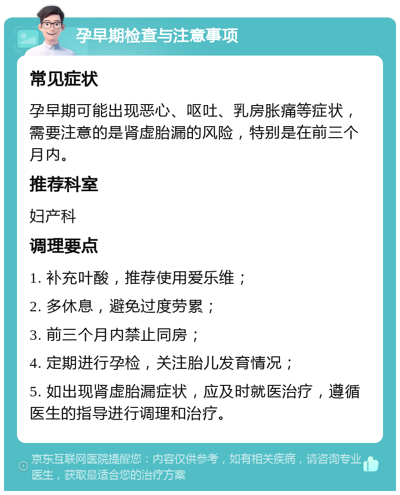 孕早期检查与注意事项 常见症状 孕早期可能出现恶心、呕吐、乳房胀痛等症状，需要注意的是肾虚胎漏的风险，特别是在前三个月内。 推荐科室 妇产科 调理要点 1. 补充叶酸，推荐使用爱乐维； 2. 多休息，避免过度劳累； 3. 前三个月内禁止同房； 4. 定期进行孕检，关注胎儿发育情况； 5. 如出现肾虚胎漏症状，应及时就医治疗，遵循医生的指导进行调理和治疗。