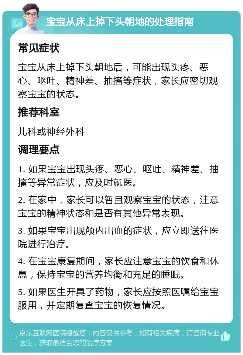 宝宝从床上掉下头朝地的处理指南 常见症状 宝宝从床上掉下头朝地后，可能出现头疼、恶心、呕吐、精神差、抽搐等症状，家长应密切观察宝宝的状态。 推荐科室 儿科或神经外科 调理要点 1. 如果宝宝出现头疼、恶心、呕吐、精神差、抽搐等异常症状，应及时就医。 2. 在家中，家长可以暂且观察宝宝的状态，注意宝宝的精神状态和是否有其他异常表现。 3. 如果宝宝出现颅内出血的症状，应立即送往医院进行治疗。 4. 在宝宝康复期间，家长应注意宝宝的饮食和休息，保持宝宝的营养均衡和充足的睡眠。 5. 如果医生开具了药物，家长应按照医嘱给宝宝服用，并定期复查宝宝的恢复情况。