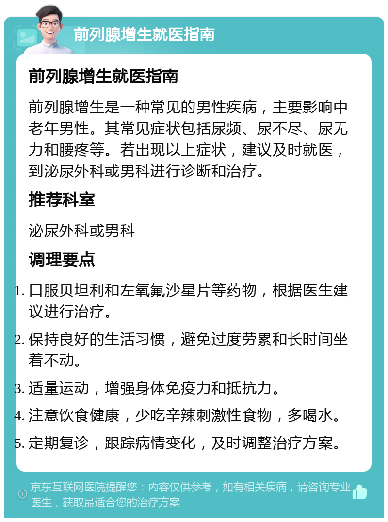 前列腺增生就医指南 前列腺增生就医指南 前列腺增生是一种常见的男性疾病，主要影响中老年男性。其常见症状包括尿频、尿不尽、尿无力和腰疼等。若出现以上症状，建议及时就医，到泌尿外科或男科进行诊断和治疗。 推荐科室 泌尿外科或男科 调理要点 口服贝坦利和左氧氟沙星片等药物，根据医生建议进行治疗。 保持良好的生活习惯，避免过度劳累和长时间坐着不动。 适量运动，增强身体免疫力和抵抗力。 注意饮食健康，少吃辛辣刺激性食物，多喝水。 定期复诊，跟踪病情变化，及时调整治疗方案。