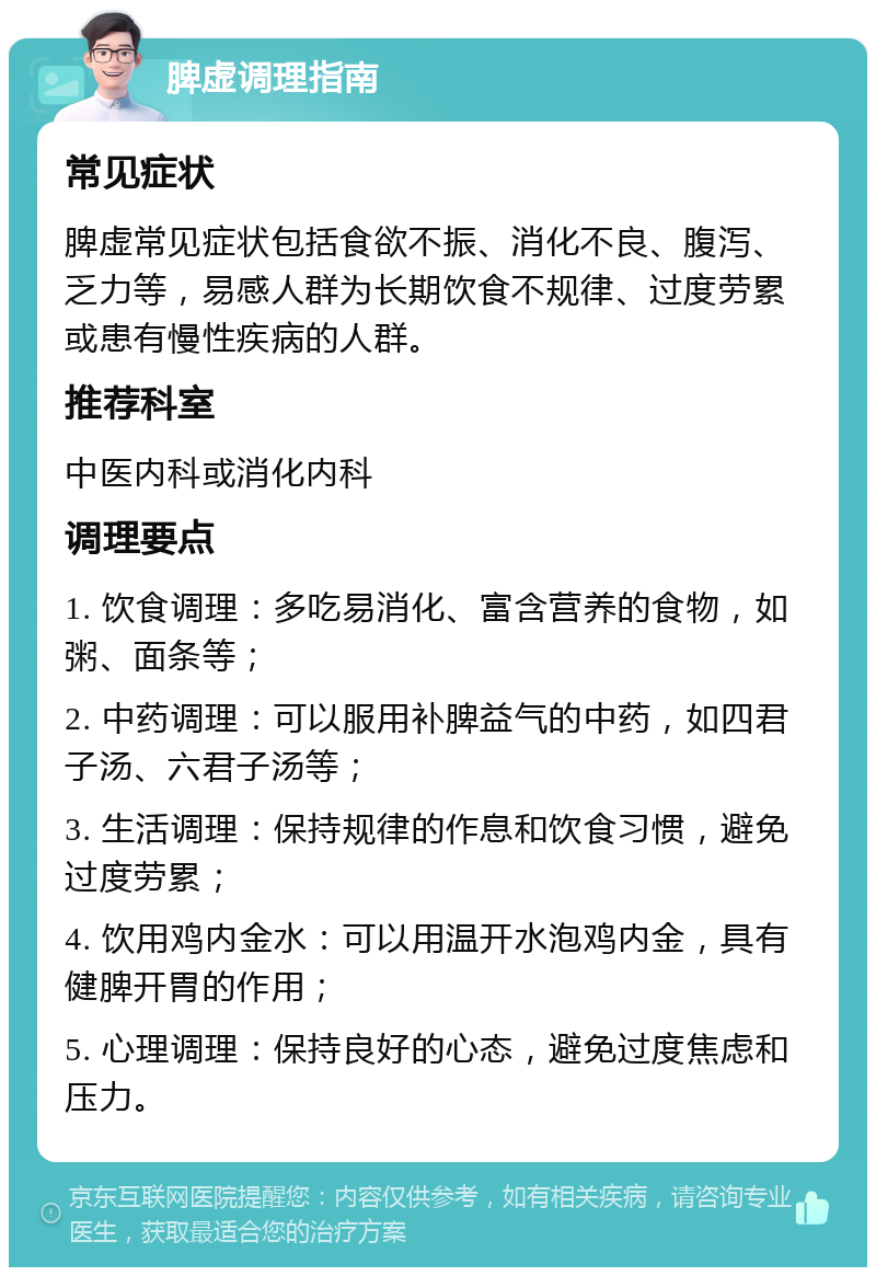 脾虚调理指南 常见症状 脾虚常见症状包括食欲不振、消化不良、腹泻、乏力等，易感人群为长期饮食不规律、过度劳累或患有慢性疾病的人群。 推荐科室 中医内科或消化内科 调理要点 1. 饮食调理：多吃易消化、富含营养的食物，如粥、面条等； 2. 中药调理：可以服用补脾益气的中药，如四君子汤、六君子汤等； 3. 生活调理：保持规律的作息和饮食习惯，避免过度劳累； 4. 饮用鸡内金水：可以用温开水泡鸡内金，具有健脾开胃的作用； 5. 心理调理：保持良好的心态，避免过度焦虑和压力。