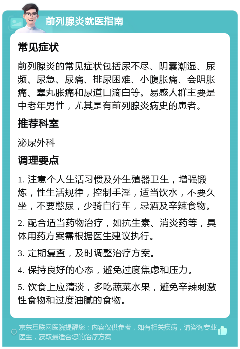 前列腺炎就医指南 常见症状 前列腺炎的常见症状包括尿不尽、阴囊潮湿、尿频、尿急、尿痛、排尿困难、小腹胀痛、会阴胀痛、睾丸胀痛和尿道口滴白等。易感人群主要是中老年男性，尤其是有前列腺炎病史的患者。 推荐科室 泌尿外科 调理要点 1. 注意个人生活习惯及外生殖器卫生，增强锻炼，性生活规律，控制手淫，适当饮水，不要久坐，不要憋尿，少骑自行车，忌酒及辛辣食物。 2. 配合适当药物治疗，如抗生素、消炎药等，具体用药方案需根据医生建议执行。 3. 定期复查，及时调整治疗方案。 4. 保持良好的心态，避免过度焦虑和压力。 5. 饮食上应清淡，多吃蔬菜水果，避免辛辣刺激性食物和过度油腻的食物。