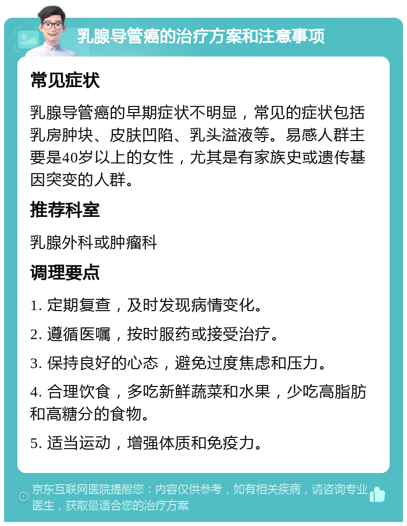 乳腺导管癌的治疗方案和注意事项 常见症状 乳腺导管癌的早期症状不明显，常见的症状包括乳房肿块、皮肤凹陷、乳头溢液等。易感人群主要是40岁以上的女性，尤其是有家族史或遗传基因突变的人群。 推荐科室 乳腺外科或肿瘤科 调理要点 1. 定期复查，及时发现病情变化。 2. 遵循医嘱，按时服药或接受治疗。 3. 保持良好的心态，避免过度焦虑和压力。 4. 合理饮食，多吃新鲜蔬菜和水果，少吃高脂肪和高糖分的食物。 5. 适当运动，增强体质和免疫力。