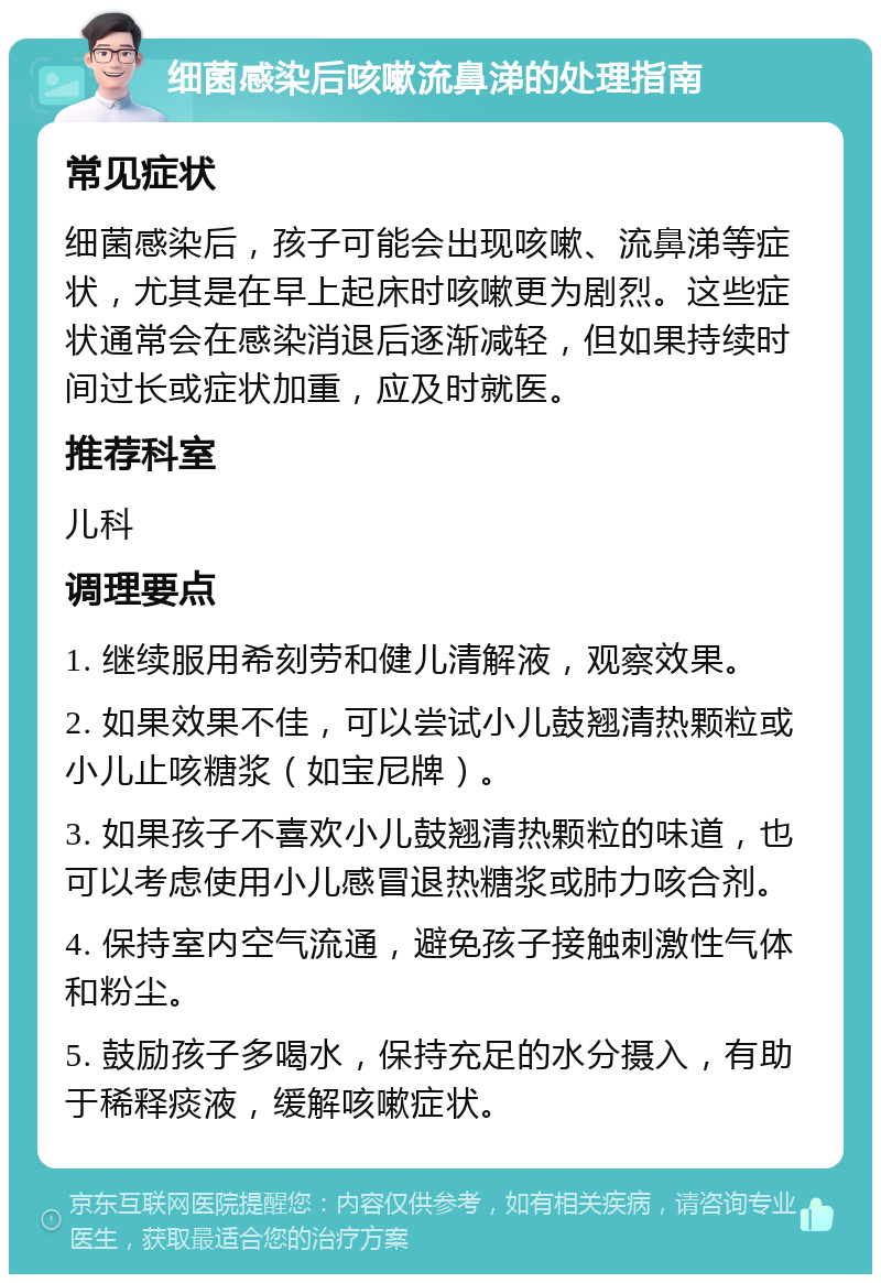 细菌感染后咳嗽流鼻涕的处理指南 常见症状 细菌感染后，孩子可能会出现咳嗽、流鼻涕等症状，尤其是在早上起床时咳嗽更为剧烈。这些症状通常会在感染消退后逐渐减轻，但如果持续时间过长或症状加重，应及时就医。 推荐科室 儿科 调理要点 1. 继续服用希刻劳和健儿清解液，观察效果。 2. 如果效果不佳，可以尝试小儿鼓翘清热颗粒或小儿止咳糖浆（如宝尼牌）。 3. 如果孩子不喜欢小儿鼓翘清热颗粒的味道，也可以考虑使用小儿感冒退热糖浆或肺力咳合剂。 4. 保持室内空气流通，避免孩子接触刺激性气体和粉尘。 5. 鼓励孩子多喝水，保持充足的水分摄入，有助于稀释痰液，缓解咳嗽症状。