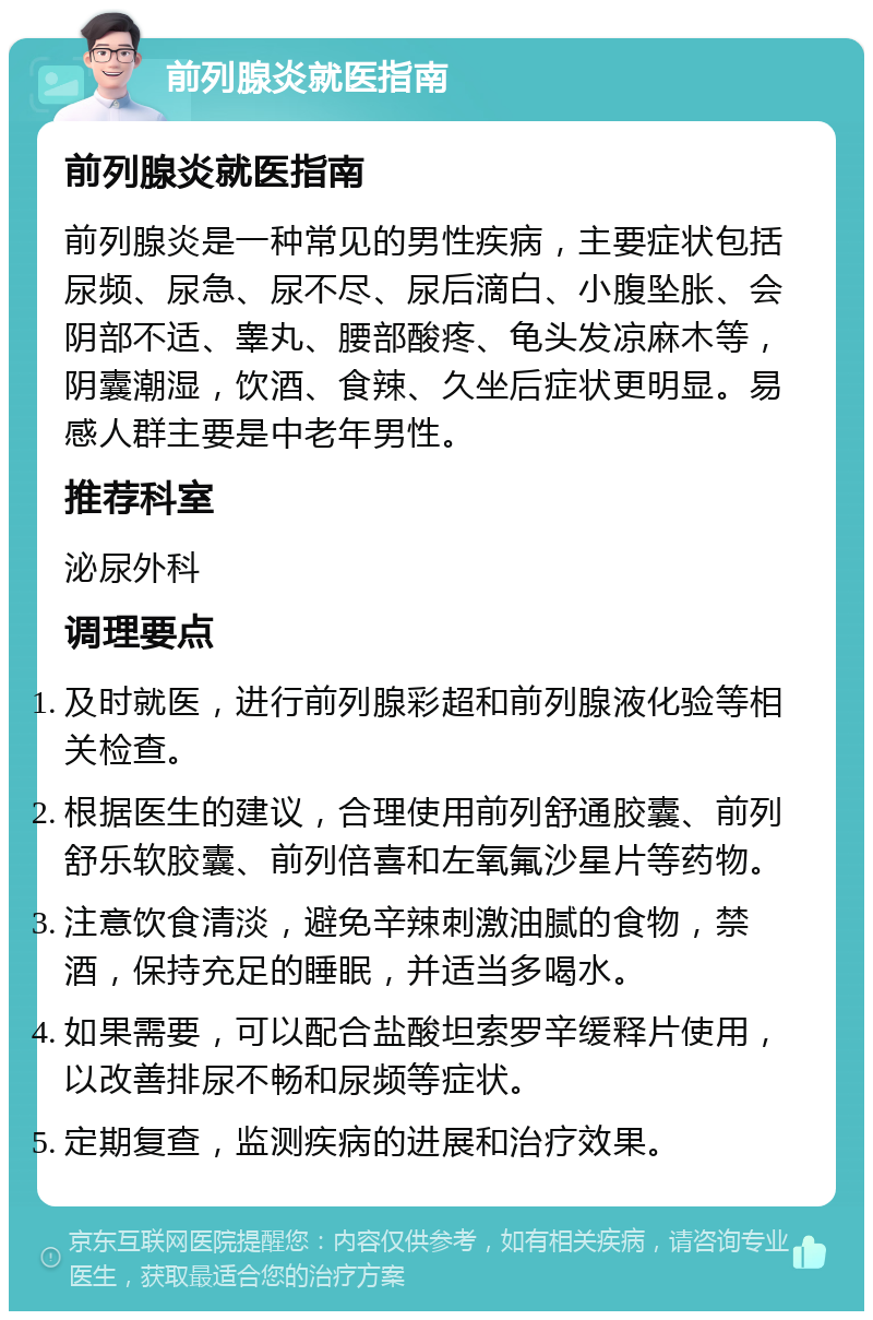 前列腺炎就医指南 前列腺炎就医指南 前列腺炎是一种常见的男性疾病，主要症状包括尿频、尿急、尿不尽、尿后滴白、小腹坠胀、会阴部不适、睾丸、腰部酸疼、龟头发凉麻木等，阴囊潮湿，饮酒、食辣、久坐后症状更明显。易感人群主要是中老年男性。 推荐科室 泌尿外科 调理要点 及时就医，进行前列腺彩超和前列腺液化验等相关检查。 根据医生的建议，合理使用前列舒通胶囊、前列舒乐软胶囊、前列倍喜和左氧氟沙星片等药物。 注意饮食清淡，避免辛辣刺激油腻的食物，禁酒，保持充足的睡眠，并适当多喝水。 如果需要，可以配合盐酸坦索罗辛缓释片使用，以改善排尿不畅和尿频等症状。 定期复查，监测疾病的进展和治疗效果。