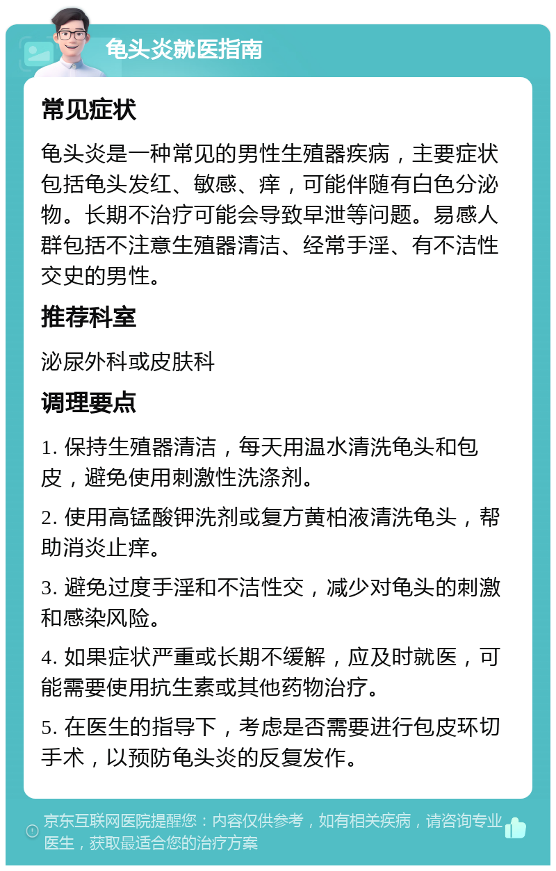 龟头炎就医指南 常见症状 龟头炎是一种常见的男性生殖器疾病，主要症状包括龟头发红、敏感、痒，可能伴随有白色分泌物。长期不治疗可能会导致早泄等问题。易感人群包括不注意生殖器清洁、经常手淫、有不洁性交史的男性。 推荐科室 泌尿外科或皮肤科 调理要点 1. 保持生殖器清洁，每天用温水清洗龟头和包皮，避免使用刺激性洗涤剂。 2. 使用高锰酸钾洗剂或复方黄柏液清洗龟头，帮助消炎止痒。 3. 避免过度手淫和不洁性交，减少对龟头的刺激和感染风险。 4. 如果症状严重或长期不缓解，应及时就医，可能需要使用抗生素或其他药物治疗。 5. 在医生的指导下，考虑是否需要进行包皮环切手术，以预防龟头炎的反复发作。