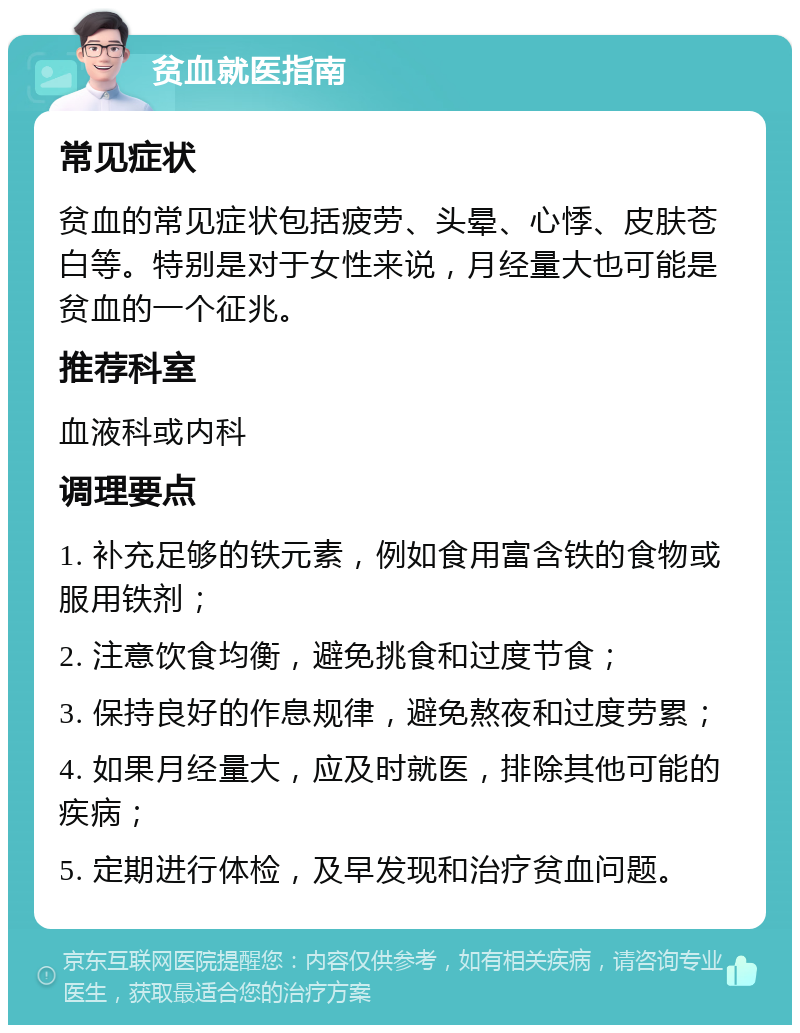 贫血就医指南 常见症状 贫血的常见症状包括疲劳、头晕、心悸、皮肤苍白等。特别是对于女性来说，月经量大也可能是贫血的一个征兆。 推荐科室 血液科或内科 调理要点 1. 补充足够的铁元素，例如食用富含铁的食物或服用铁剂； 2. 注意饮食均衡，避免挑食和过度节食； 3. 保持良好的作息规律，避免熬夜和过度劳累； 4. 如果月经量大，应及时就医，排除其他可能的疾病； 5. 定期进行体检，及早发现和治疗贫血问题。