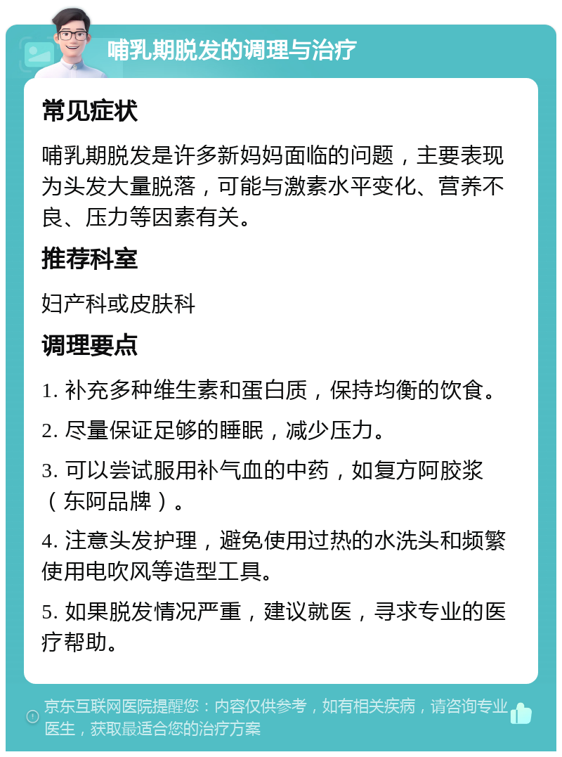 哺乳期脱发的调理与治疗 常见症状 哺乳期脱发是许多新妈妈面临的问题，主要表现为头发大量脱落，可能与激素水平变化、营养不良、压力等因素有关。 推荐科室 妇产科或皮肤科 调理要点 1. 补充多种维生素和蛋白质，保持均衡的饮食。 2. 尽量保证足够的睡眠，减少压力。 3. 可以尝试服用补气血的中药，如复方阿胶浆（东阿品牌）。 4. 注意头发护理，避免使用过热的水洗头和频繁使用电吹风等造型工具。 5. 如果脱发情况严重，建议就医，寻求专业的医疗帮助。