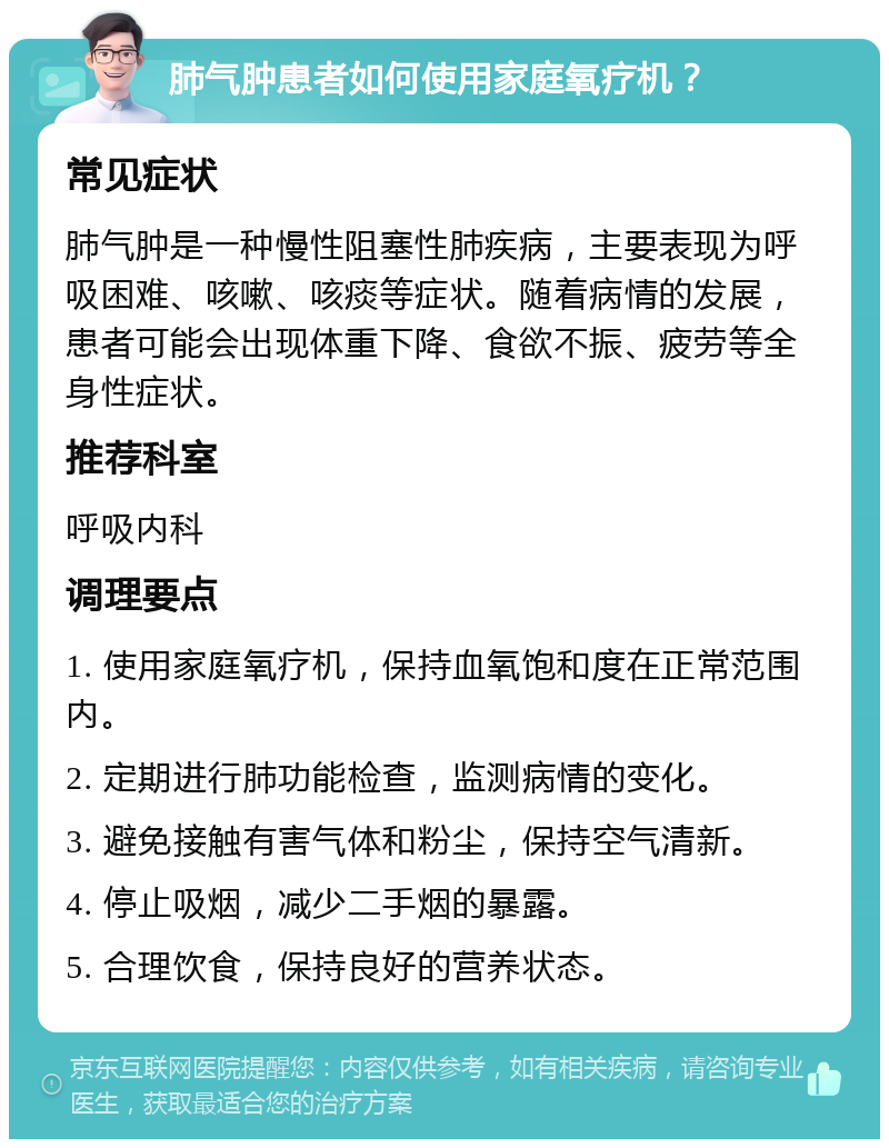 肺气肿患者如何使用家庭氧疗机？ 常见症状 肺气肿是一种慢性阻塞性肺疾病，主要表现为呼吸困难、咳嗽、咳痰等症状。随着病情的发展，患者可能会出现体重下降、食欲不振、疲劳等全身性症状。 推荐科室 呼吸内科 调理要点 1. 使用家庭氧疗机，保持血氧饱和度在正常范围内。 2. 定期进行肺功能检查，监测病情的变化。 3. 避免接触有害气体和粉尘，保持空气清新。 4. 停止吸烟，减少二手烟的暴露。 5. 合理饮食，保持良好的营养状态。