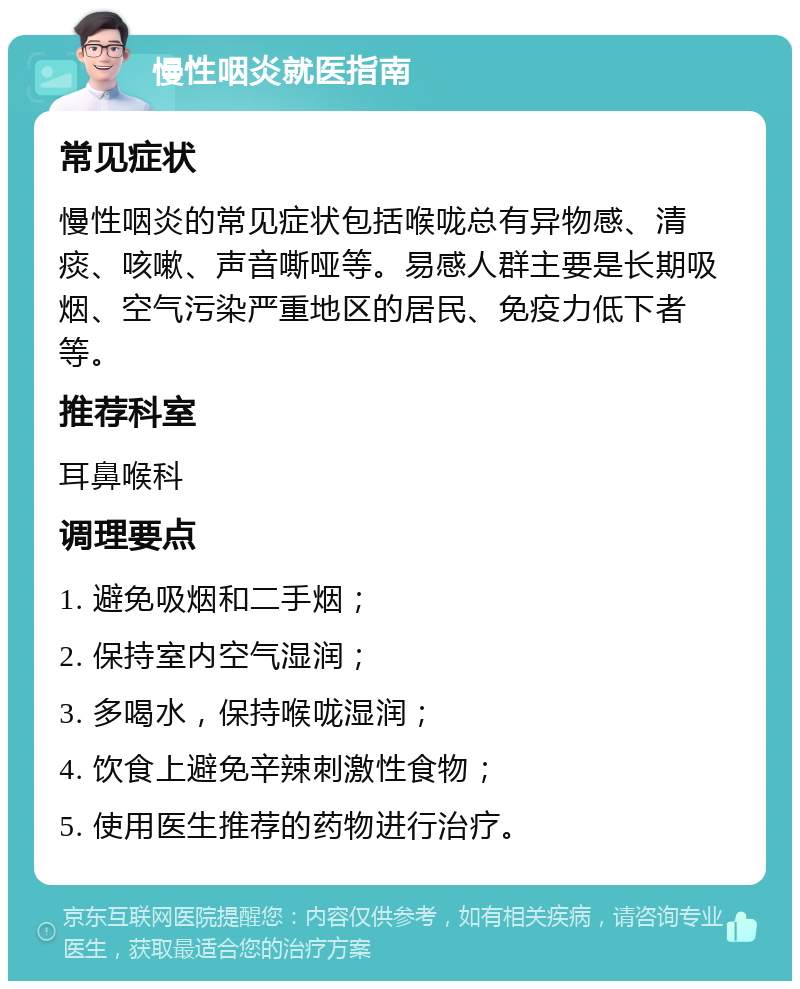 慢性咽炎就医指南 常见症状 慢性咽炎的常见症状包括喉咙总有异物感、清痰、咳嗽、声音嘶哑等。易感人群主要是长期吸烟、空气污染严重地区的居民、免疫力低下者等。 推荐科室 耳鼻喉科 调理要点 1. 避免吸烟和二手烟； 2. 保持室内空气湿润； 3. 多喝水，保持喉咙湿润； 4. 饮食上避免辛辣刺激性食物； 5. 使用医生推荐的药物进行治疗。