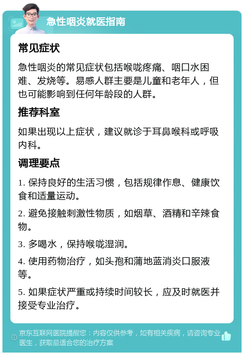 急性咽炎就医指南 常见症状 急性咽炎的常见症状包括喉咙疼痛、咽口水困难、发烧等。易感人群主要是儿童和老年人，但也可能影响到任何年龄段的人群。 推荐科室 如果出现以上症状，建议就诊于耳鼻喉科或呼吸内科。 调理要点 1. 保持良好的生活习惯，包括规律作息、健康饮食和适量运动。 2. 避免接触刺激性物质，如烟草、酒精和辛辣食物。 3. 多喝水，保持喉咙湿润。 4. 使用药物治疗，如头孢和蒲地蓝消炎口服液等。 5. 如果症状严重或持续时间较长，应及时就医并接受专业治疗。