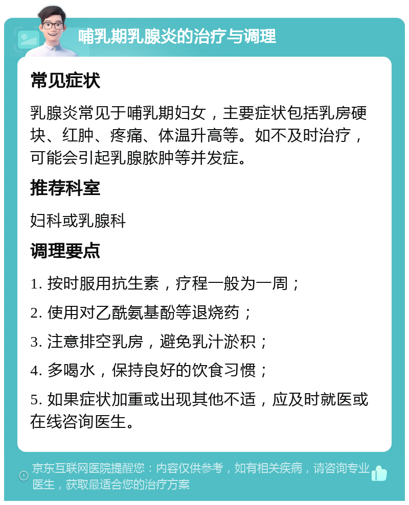 哺乳期乳腺炎的治疗与调理 常见症状 乳腺炎常见于哺乳期妇女，主要症状包括乳房硬块、红肿、疼痛、体温升高等。如不及时治疗，可能会引起乳腺脓肿等并发症。 推荐科室 妇科或乳腺科 调理要点 1. 按时服用抗生素，疗程一般为一周； 2. 使用对乙酰氨基酚等退烧药； 3. 注意排空乳房，避免乳汁淤积； 4. 多喝水，保持良好的饮食习惯； 5. 如果症状加重或出现其他不适，应及时就医或在线咨询医生。