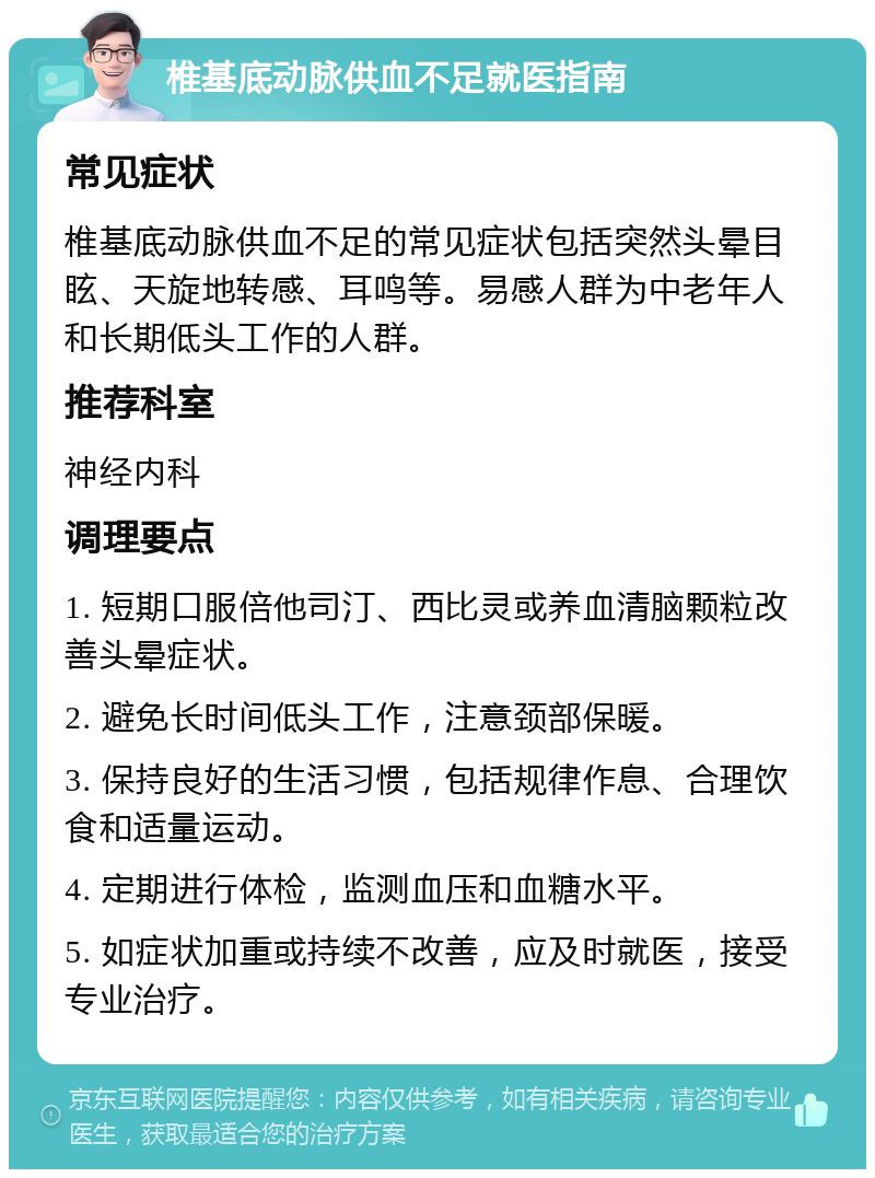 椎基底动脉供血不足就医指南 常见症状 椎基底动脉供血不足的常见症状包括突然头晕目眩、天旋地转感、耳鸣等。易感人群为中老年人和长期低头工作的人群。 推荐科室 神经内科 调理要点 1. 短期口服倍他司汀、西比灵或养血清脑颗粒改善头晕症状。 2. 避免长时间低头工作，注意颈部保暖。 3. 保持良好的生活习惯，包括规律作息、合理饮食和适量运动。 4. 定期进行体检，监测血压和血糖水平。 5. 如症状加重或持续不改善，应及时就医，接受专业治疗。