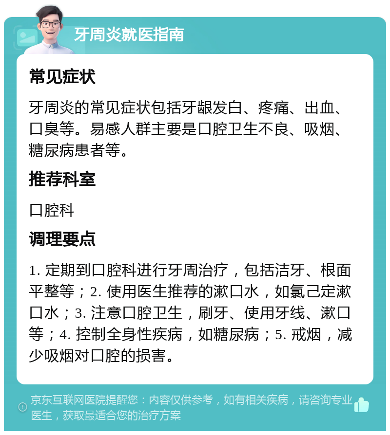 牙周炎就医指南 常见症状 牙周炎的常见症状包括牙龈发白、疼痛、出血、口臭等。易感人群主要是口腔卫生不良、吸烟、糖尿病患者等。 推荐科室 口腔科 调理要点 1. 定期到口腔科进行牙周治疗，包括洁牙、根面平整等；2. 使用医生推荐的漱口水，如氯己定漱口水；3. 注意口腔卫生，刷牙、使用牙线、漱口等；4. 控制全身性疾病，如糖尿病；5. 戒烟，减少吸烟对口腔的损害。