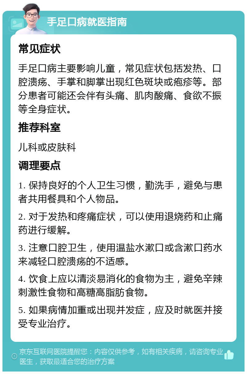 手足口病就医指南 常见症状 手足口病主要影响儿童，常见症状包括发热、口腔溃疡、手掌和脚掌出现红色斑块或疱疹等。部分患者可能还会伴有头痛、肌肉酸痛、食欲不振等全身症状。 推荐科室 儿科或皮肤科 调理要点 1. 保持良好的个人卫生习惯，勤洗手，避免与患者共用餐具和个人物品。 2. 对于发热和疼痛症状，可以使用退烧药和止痛药进行缓解。 3. 注意口腔卫生，使用温盐水漱口或含漱口药水来减轻口腔溃疡的不适感。 4. 饮食上应以清淡易消化的食物为主，避免辛辣刺激性食物和高糖高脂肪食物。 5. 如果病情加重或出现并发症，应及时就医并接受专业治疗。