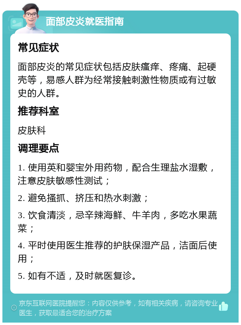 面部皮炎就医指南 常见症状 面部皮炎的常见症状包括皮肤瘙痒、疼痛、起硬壳等，易感人群为经常接触刺激性物质或有过敏史的人群。 推荐科室 皮肤科 调理要点 1. 使用英和婴宝外用药物，配合生理盐水湿敷，注意皮肤敏感性测试； 2. 避免搔抓、挤压和热水刺激； 3. 饮食清淡，忌辛辣海鲜、牛羊肉，多吃水果蔬菜； 4. 平时使用医生推荐的护肤保湿产品，洁面后使用； 5. 如有不适，及时就医复诊。