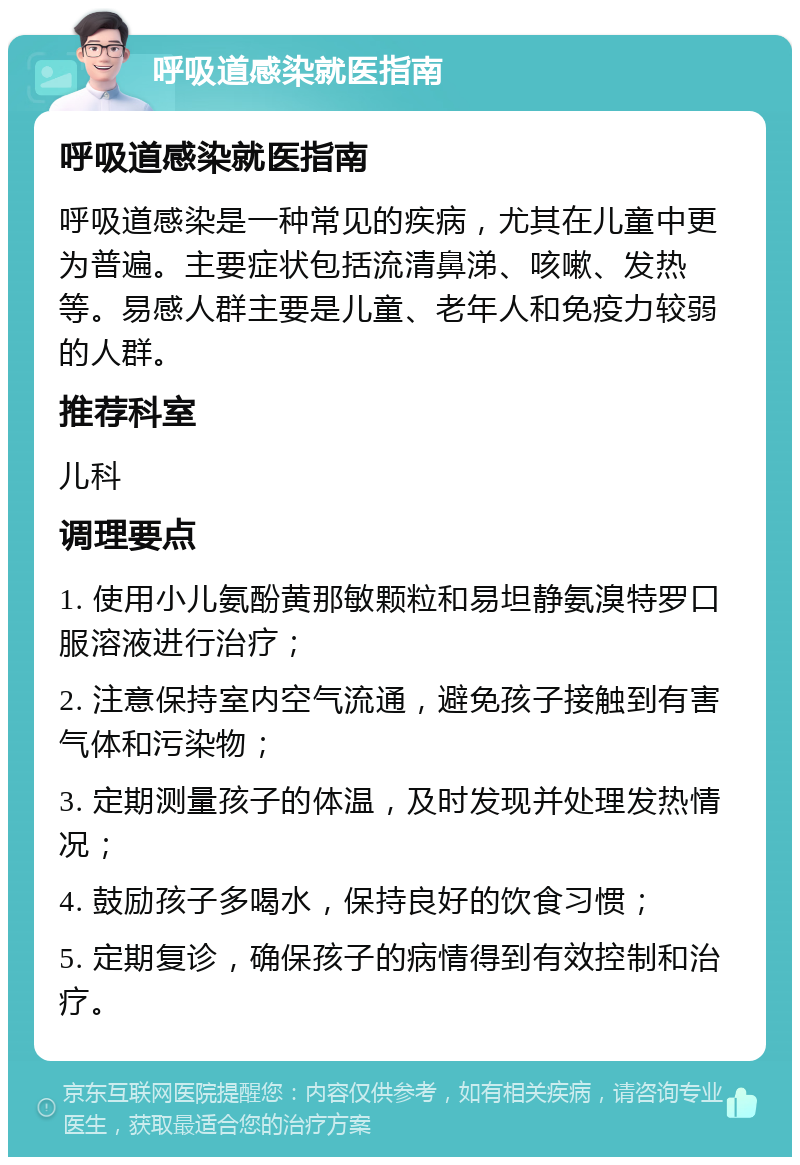 呼吸道感染就医指南 呼吸道感染就医指南 呼吸道感染是一种常见的疾病，尤其在儿童中更为普遍。主要症状包括流清鼻涕、咳嗽、发热等。易感人群主要是儿童、老年人和免疫力较弱的人群。 推荐科室 儿科 调理要点 1. 使用小儿氨酚黄那敏颗粒和易坦静氨溴特罗口服溶液进行治疗； 2. 注意保持室内空气流通，避免孩子接触到有害气体和污染物； 3. 定期测量孩子的体温，及时发现并处理发热情况； 4. 鼓励孩子多喝水，保持良好的饮食习惯； 5. 定期复诊，确保孩子的病情得到有效控制和治疗。