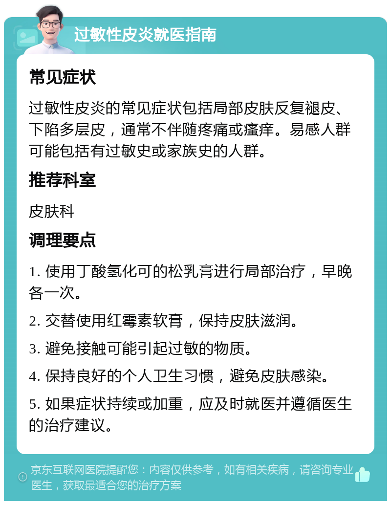 过敏性皮炎就医指南 常见症状 过敏性皮炎的常见症状包括局部皮肤反复褪皮、下陷多层皮，通常不伴随疼痛或瘙痒。易感人群可能包括有过敏史或家族史的人群。 推荐科室 皮肤科 调理要点 1. 使用丁酸氢化可的松乳膏进行局部治疗，早晚各一次。 2. 交替使用红霉素软膏，保持皮肤滋润。 3. 避免接触可能引起过敏的物质。 4. 保持良好的个人卫生习惯，避免皮肤感染。 5. 如果症状持续或加重，应及时就医并遵循医生的治疗建议。