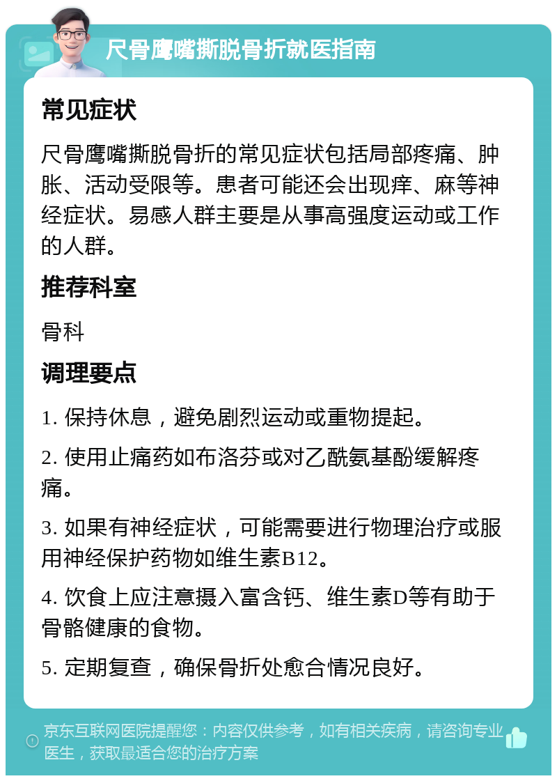 尺骨鹰嘴撕脱骨折就医指南 常见症状 尺骨鹰嘴撕脱骨折的常见症状包括局部疼痛、肿胀、活动受限等。患者可能还会出现痒、麻等神经症状。易感人群主要是从事高强度运动或工作的人群。 推荐科室 骨科 调理要点 1. 保持休息，避免剧烈运动或重物提起。 2. 使用止痛药如布洛芬或对乙酰氨基酚缓解疼痛。 3. 如果有神经症状，可能需要进行物理治疗或服用神经保护药物如维生素B12。 4. 饮食上应注意摄入富含钙、维生素D等有助于骨骼健康的食物。 5. 定期复查，确保骨折处愈合情况良好。