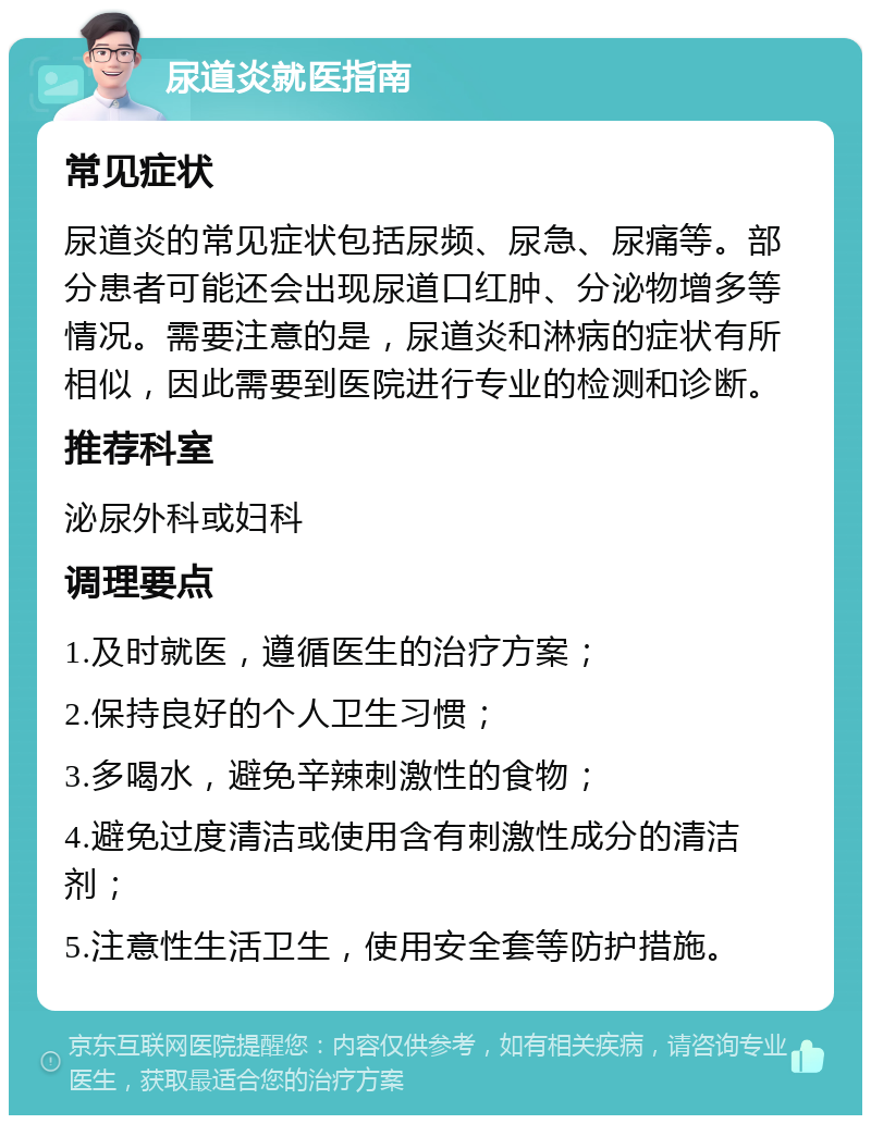 尿道炎就医指南 常见症状 尿道炎的常见症状包括尿频、尿急、尿痛等。部分患者可能还会出现尿道口红肿、分泌物增多等情况。需要注意的是，尿道炎和淋病的症状有所相似，因此需要到医院进行专业的检测和诊断。 推荐科室 泌尿外科或妇科 调理要点 1.及时就医，遵循医生的治疗方案； 2.保持良好的个人卫生习惯； 3.多喝水，避免辛辣刺激性的食物； 4.避免过度清洁或使用含有刺激性成分的清洁剂； 5.注意性生活卫生，使用安全套等防护措施。