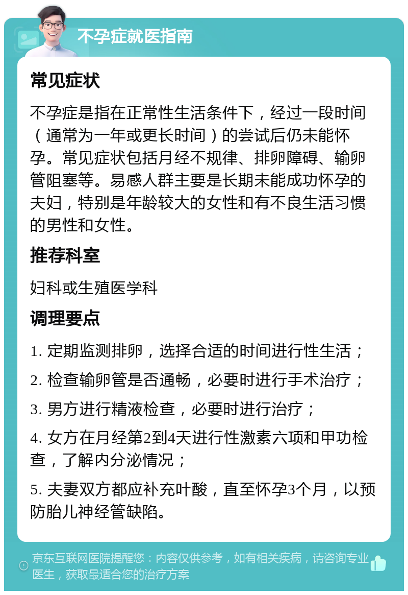 不孕症就医指南 常见症状 不孕症是指在正常性生活条件下，经过一段时间（通常为一年或更长时间）的尝试后仍未能怀孕。常见症状包括月经不规律、排卵障碍、输卵管阻塞等。易感人群主要是长期未能成功怀孕的夫妇，特别是年龄较大的女性和有不良生活习惯的男性和女性。 推荐科室 妇科或生殖医学科 调理要点 1. 定期监测排卵，选择合适的时间进行性生活； 2. 检查输卵管是否通畅，必要时进行手术治疗； 3. 男方进行精液检查，必要时进行治疗； 4. 女方在月经第2到4天进行性激素六项和甲功检查，了解内分泌情况； 5. 夫妻双方都应补充叶酸，直至怀孕3个月，以预防胎儿神经管缺陷。