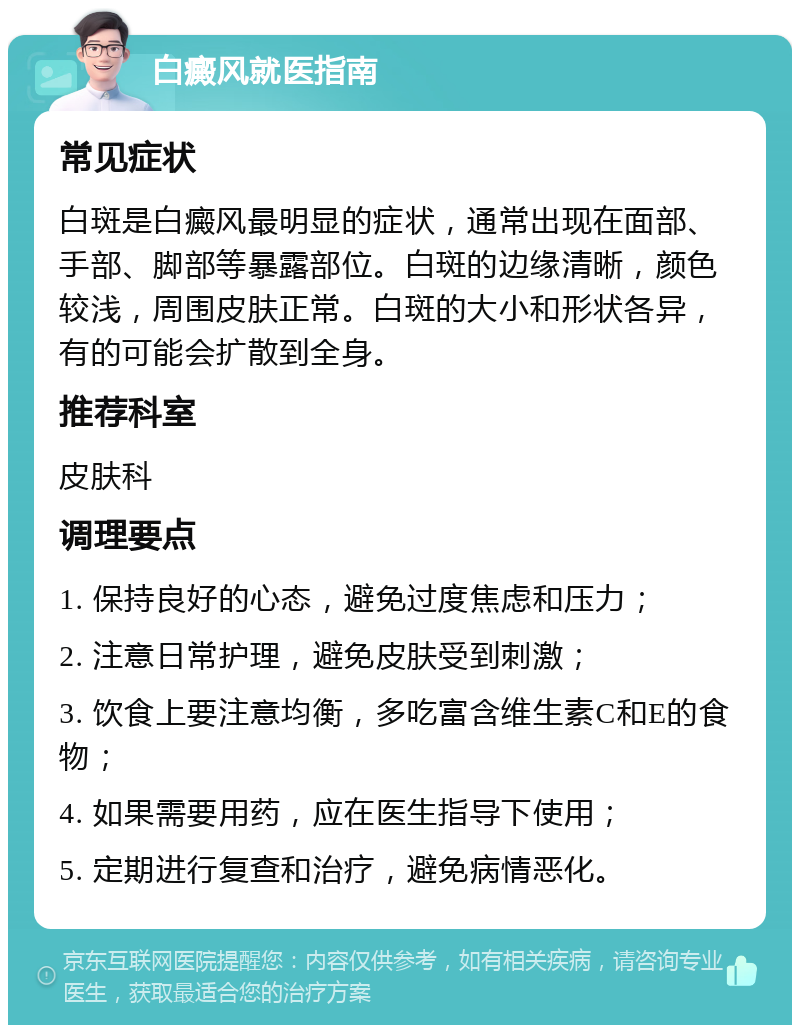 白癜风就医指南 常见症状 白斑是白癜风最明显的症状，通常出现在面部、手部、脚部等暴露部位。白斑的边缘清晰，颜色较浅，周围皮肤正常。白斑的大小和形状各异，有的可能会扩散到全身。 推荐科室 皮肤科 调理要点 1. 保持良好的心态，避免过度焦虑和压力； 2. 注意日常护理，避免皮肤受到刺激； 3. 饮食上要注意均衡，多吃富含维生素C和E的食物； 4. 如果需要用药，应在医生指导下使用； 5. 定期进行复查和治疗，避免病情恶化。