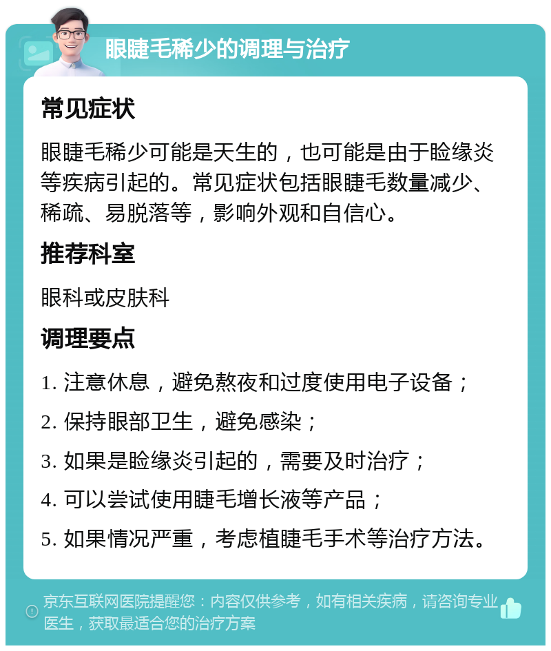 眼睫毛稀少的调理与治疗 常见症状 眼睫毛稀少可能是天生的，也可能是由于睑缘炎等疾病引起的。常见症状包括眼睫毛数量减少、稀疏、易脱落等，影响外观和自信心。 推荐科室 眼科或皮肤科 调理要点 1. 注意休息，避免熬夜和过度使用电子设备； 2. 保持眼部卫生，避免感染； 3. 如果是睑缘炎引起的，需要及时治疗； 4. 可以尝试使用睫毛增长液等产品； 5. 如果情况严重，考虑植睫毛手术等治疗方法。