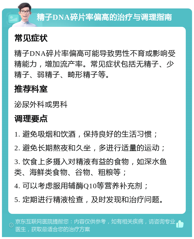 精子DNA碎片率偏高的治疗与调理指南 常见症状 精子DNA碎片率偏高可能导致男性不育或影响受精能力，增加流产率。常见症状包括无精子、少精子、弱精子、畸形精子等。 推荐科室 泌尿外科或男科 调理要点 1. 避免吸烟和饮酒，保持良好的生活习惯； 2. 避免长期熬夜和久坐，多进行适量的运动； 3. 饮食上多摄入对精液有益的食物，如深水鱼类、海鲜类食物、谷物、粗粮等； 4. 可以考虑服用辅酶Q10等营养补充剂； 5. 定期进行精液检查，及时发现和治疗问题。