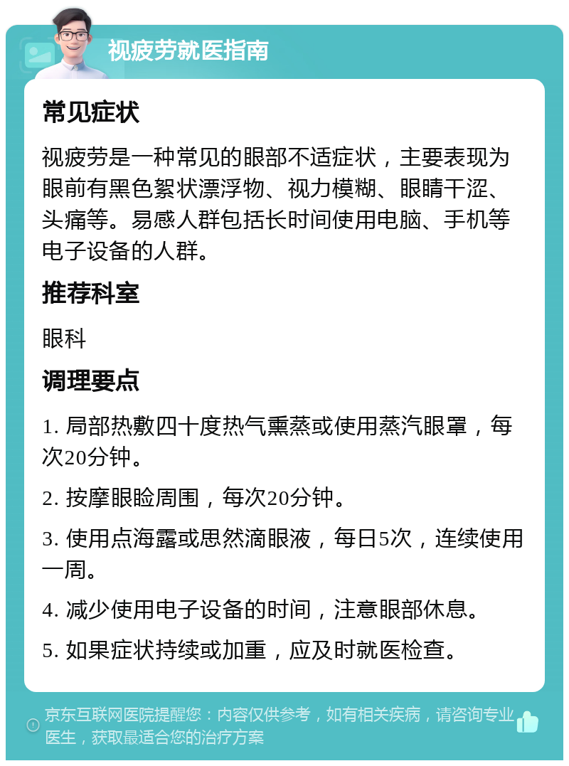 视疲劳就医指南 常见症状 视疲劳是一种常见的眼部不适症状，主要表现为眼前有黑色絮状漂浮物、视力模糊、眼睛干涩、头痛等。易感人群包括长时间使用电脑、手机等电子设备的人群。 推荐科室 眼科 调理要点 1. 局部热敷四十度热气熏蒸或使用蒸汽眼罩，每次20分钟。 2. 按摩眼睑周围，每次20分钟。 3. 使用点海露或思然滴眼液，每日5次，连续使用一周。 4. 减少使用电子设备的时间，注意眼部休息。 5. 如果症状持续或加重，应及时就医检查。