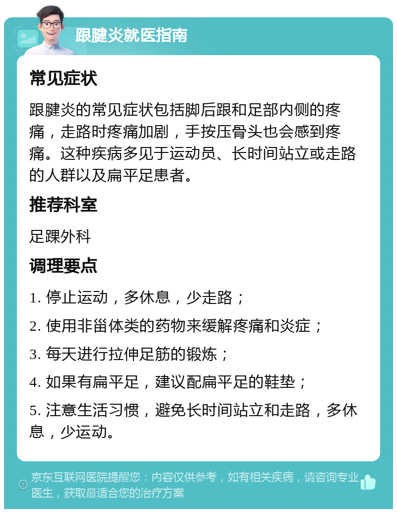 跟腱炎就医指南 常见症状 跟腱炎的常见症状包括脚后跟和足部内侧的疼痛，走路时疼痛加剧，手按压骨头也会感到疼痛。这种疾病多见于运动员、长时间站立或走路的人群以及扁平足患者。 推荐科室 足踝外科 调理要点 1. 停止运动，多休息，少走路； 2. 使用非甾体类的药物来缓解疼痛和炎症； 3. 每天进行拉伸足筋的锻炼； 4. 如果有扁平足，建议配扁平足的鞋垫； 5. 注意生活习惯，避免长时间站立和走路，多休息，少运动。