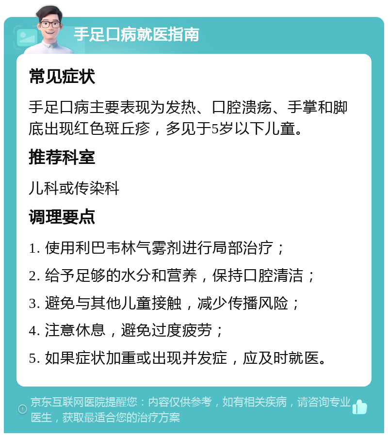 手足口病就医指南 常见症状 手足口病主要表现为发热、口腔溃疡、手掌和脚底出现红色斑丘疹，多见于5岁以下儿童。 推荐科室 儿科或传染科 调理要点 1. 使用利巴韦林气雾剂进行局部治疗； 2. 给予足够的水分和营养，保持口腔清洁； 3. 避免与其他儿童接触，减少传播风险； 4. 注意休息，避免过度疲劳； 5. 如果症状加重或出现并发症，应及时就医。