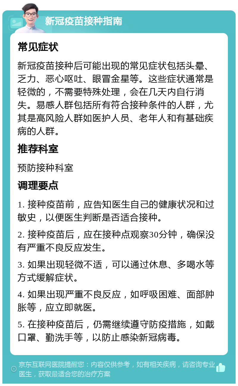 新冠疫苗接种指南 常见症状 新冠疫苗接种后可能出现的常见症状包括头晕、乏力、恶心呕吐、眼冒金星等。这些症状通常是轻微的，不需要特殊处理，会在几天内自行消失。易感人群包括所有符合接种条件的人群，尤其是高风险人群如医护人员、老年人和有基础疾病的人群。 推荐科室 预防接种科室 调理要点 1. 接种疫苗前，应告知医生自己的健康状况和过敏史，以便医生判断是否适合接种。 2. 接种疫苗后，应在接种点观察30分钟，确保没有严重不良反应发生。 3. 如果出现轻微不适，可以通过休息、多喝水等方式缓解症状。 4. 如果出现严重不良反应，如呼吸困难、面部肿胀等，应立即就医。 5. 在接种疫苗后，仍需继续遵守防疫措施，如戴口罩、勤洗手等，以防止感染新冠病毒。