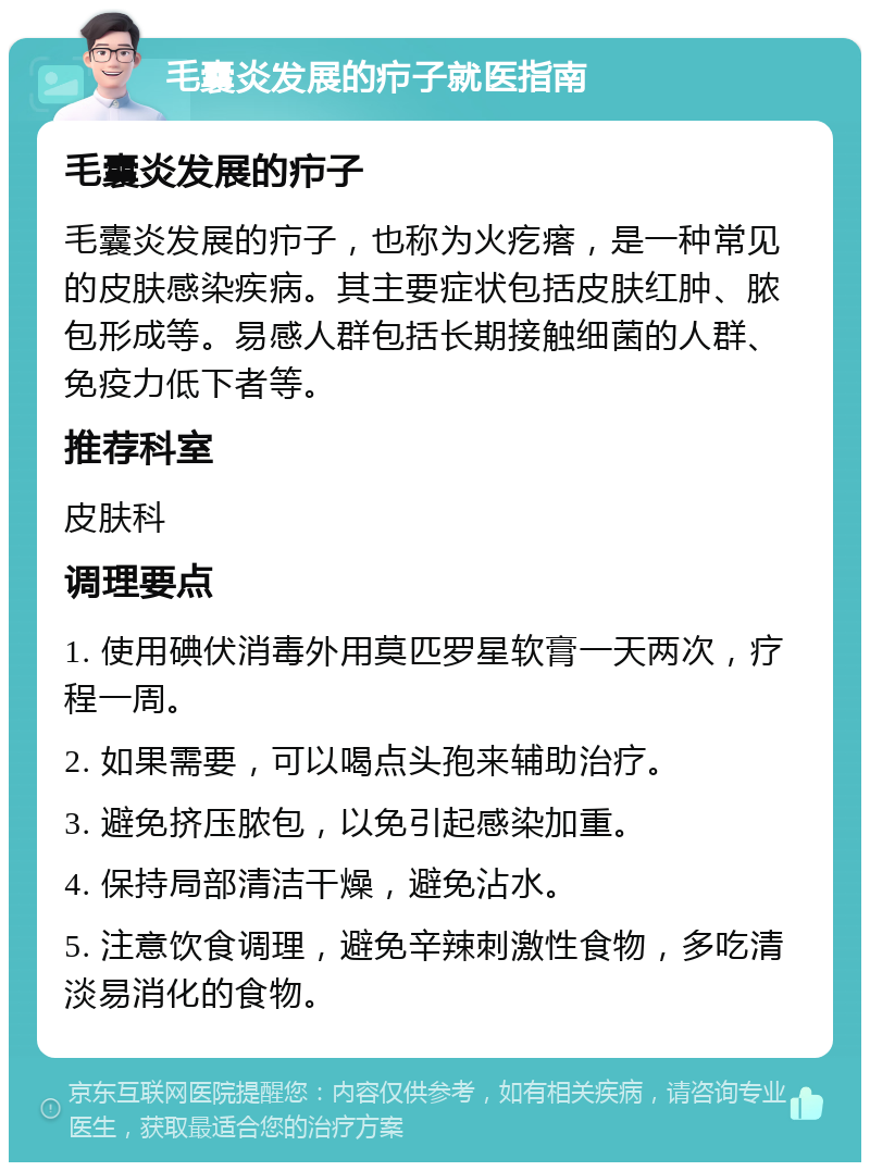 毛囊炎发展的疖子就医指南 毛囊炎发展的疖子 毛囊炎发展的疖子，也称为火疙瘩，是一种常见的皮肤感染疾病。其主要症状包括皮肤红肿、脓包形成等。易感人群包括长期接触细菌的人群、免疫力低下者等。 推荐科室 皮肤科 调理要点 1. 使用碘伏消毒外用莫匹罗星软膏一天两次，疗程一周。 2. 如果需要，可以喝点头孢来辅助治疗。 3. 避免挤压脓包，以免引起感染加重。 4. 保持局部清洁干燥，避免沾水。 5. 注意饮食调理，避免辛辣刺激性食物，多吃清淡易消化的食物。