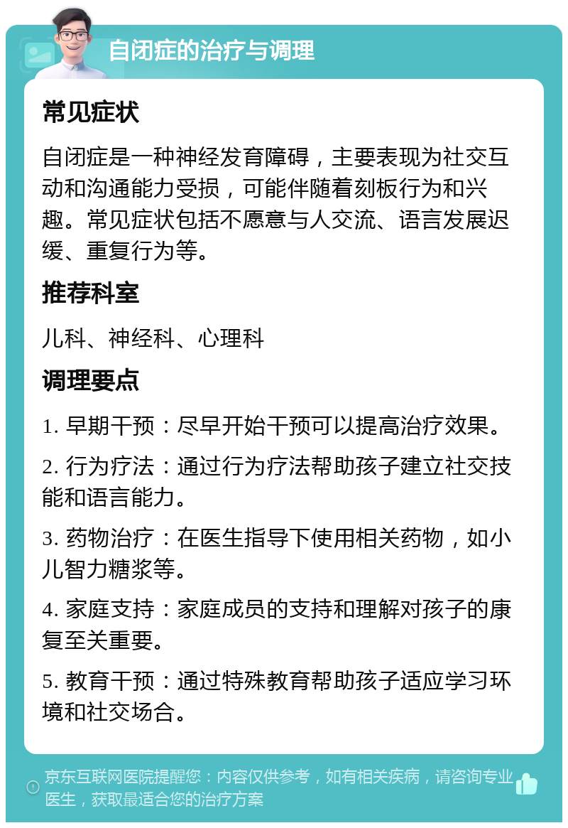 自闭症的治疗与调理 常见症状 自闭症是一种神经发育障碍，主要表现为社交互动和沟通能力受损，可能伴随着刻板行为和兴趣。常见症状包括不愿意与人交流、语言发展迟缓、重复行为等。 推荐科室 儿科、神经科、心理科 调理要点 1. 早期干预：尽早开始干预可以提高治疗效果。 2. 行为疗法：通过行为疗法帮助孩子建立社交技能和语言能力。 3. 药物治疗：在医生指导下使用相关药物，如小儿智力糖浆等。 4. 家庭支持：家庭成员的支持和理解对孩子的康复至关重要。 5. 教育干预：通过特殊教育帮助孩子适应学习环境和社交场合。