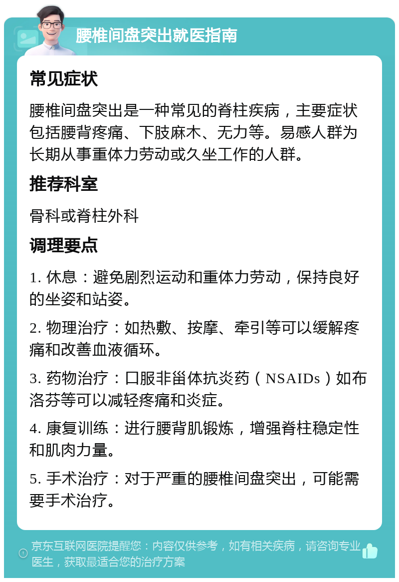 腰椎间盘突出就医指南 常见症状 腰椎间盘突出是一种常见的脊柱疾病，主要症状包括腰背疼痛、下肢麻木、无力等。易感人群为长期从事重体力劳动或久坐工作的人群。 推荐科室 骨科或脊柱外科 调理要点 1. 休息：避免剧烈运动和重体力劳动，保持良好的坐姿和站姿。 2. 物理治疗：如热敷、按摩、牵引等可以缓解疼痛和改善血液循环。 3. 药物治疗：口服非甾体抗炎药（NSAIDs）如布洛芬等可以减轻疼痛和炎症。 4. 康复训练：进行腰背肌锻炼，增强脊柱稳定性和肌肉力量。 5. 手术治疗：对于严重的腰椎间盘突出，可能需要手术治疗。