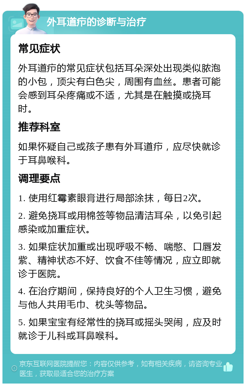 外耳道疖的诊断与治疗 常见症状 外耳道疖的常见症状包括耳朵深处出现类似脓泡的小包，顶尖有白色尖，周围有血丝。患者可能会感到耳朵疼痛或不适，尤其是在触摸或挠耳时。 推荐科室 如果怀疑自己或孩子患有外耳道疖，应尽快就诊于耳鼻喉科。 调理要点 1. 使用红霉素眼膏进行局部涂抹，每日2次。 2. 避免挠耳或用棉签等物品清洁耳朵，以免引起感染或加重症状。 3. 如果症状加重或出现呼吸不畅、喘憋、口唇发紫、精神状态不好、饮食不佳等情况，应立即就诊于医院。 4. 在治疗期间，保持良好的个人卫生习惯，避免与他人共用毛巾、枕头等物品。 5. 如果宝宝有经常性的挠耳或摇头哭闹，应及时就诊于儿科或耳鼻喉科。