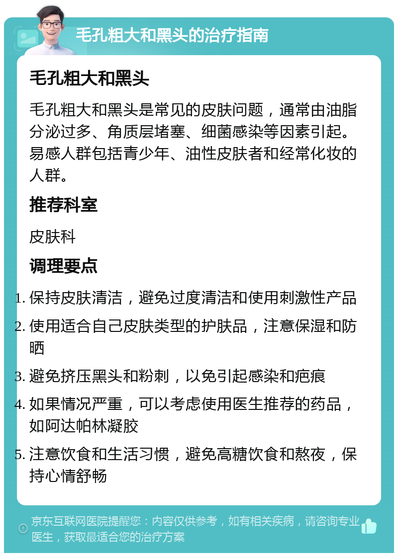 毛孔粗大和黑头的治疗指南 毛孔粗大和黑头 毛孔粗大和黑头是常见的皮肤问题，通常由油脂分泌过多、角质层堵塞、细菌感染等因素引起。易感人群包括青少年、油性皮肤者和经常化妆的人群。 推荐科室 皮肤科 调理要点 保持皮肤清洁，避免过度清洁和使用刺激性产品 使用适合自己皮肤类型的护肤品，注意保湿和防晒 避免挤压黑头和粉刺，以免引起感染和疤痕 如果情况严重，可以考虑使用医生推荐的药品，如阿达帕林凝胶 注意饮食和生活习惯，避免高糖饮食和熬夜，保持心情舒畅