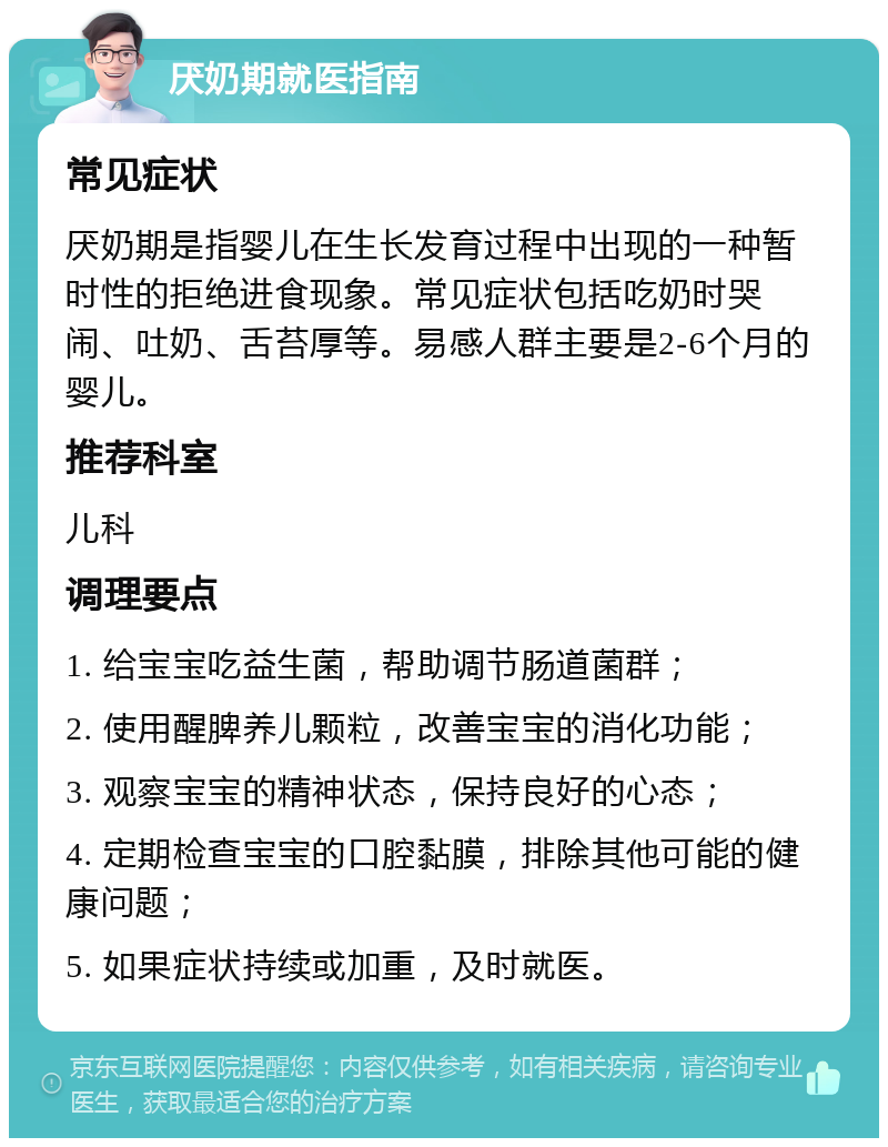 厌奶期就医指南 常见症状 厌奶期是指婴儿在生长发育过程中出现的一种暂时性的拒绝进食现象。常见症状包括吃奶时哭闹、吐奶、舌苔厚等。易感人群主要是2-6个月的婴儿。 推荐科室 儿科 调理要点 1. 给宝宝吃益生菌，帮助调节肠道菌群； 2. 使用醒脾养儿颗粒，改善宝宝的消化功能； 3. 观察宝宝的精神状态，保持良好的心态； 4. 定期检查宝宝的口腔黏膜，排除其他可能的健康问题； 5. 如果症状持续或加重，及时就医。