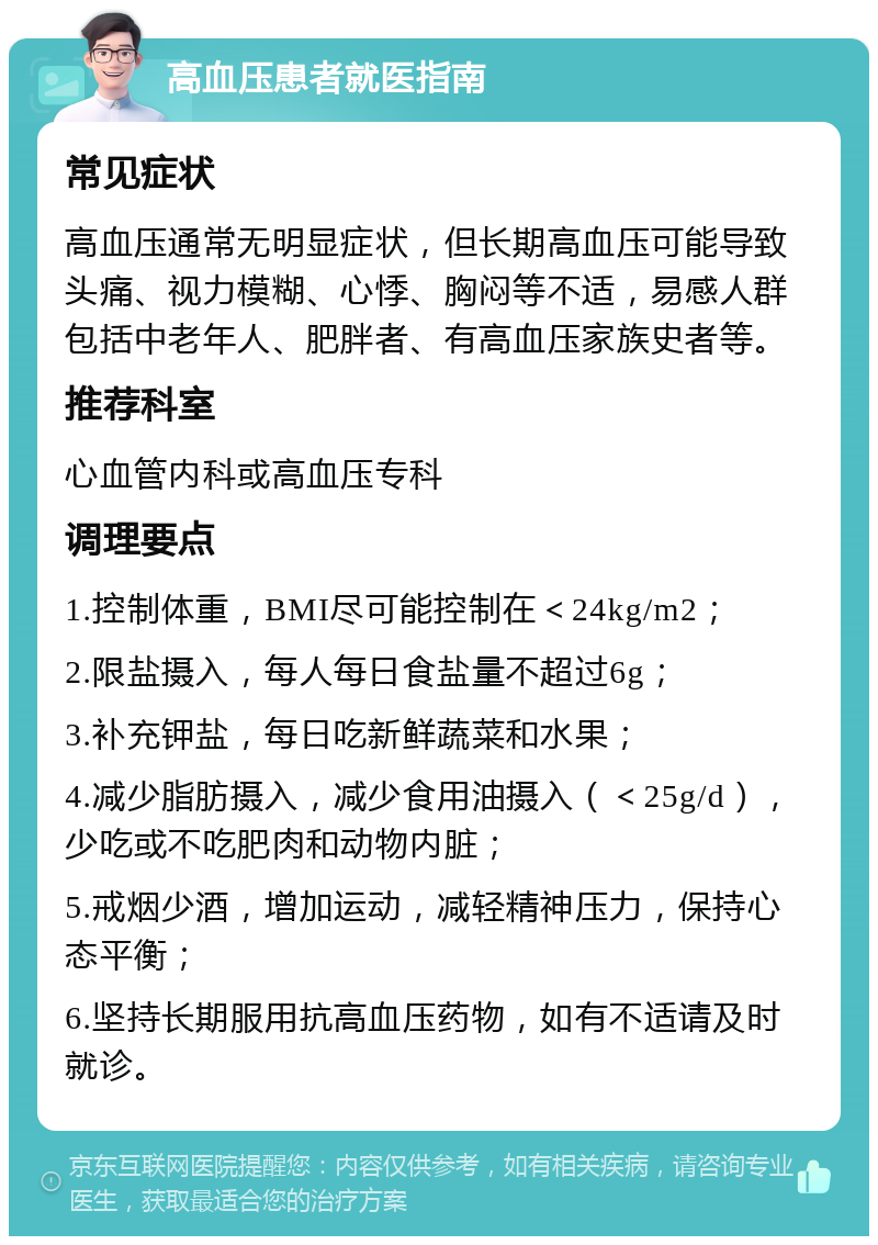 高血压患者就医指南 常见症状 高血压通常无明显症状，但长期高血压可能导致头痛、视力模糊、心悸、胸闷等不适，易感人群包括中老年人、肥胖者、有高血压家族史者等。 推荐科室 心血管内科或高血压专科 调理要点 1.控制体重，BMI尽可能控制在＜24kg/m2； 2.限盐摄入，每人每日食盐量不超过6g； 3.补充钾盐，每日吃新鲜蔬菜和水果； 4.减少脂肪摄入，减少食用油摄入（＜25g/d），少吃或不吃肥肉和动物内脏； 5.戒烟少酒，增加运动，减轻精神压力，保持心态平衡； 6.坚持长期服用抗高血压药物，如有不适请及时就诊。