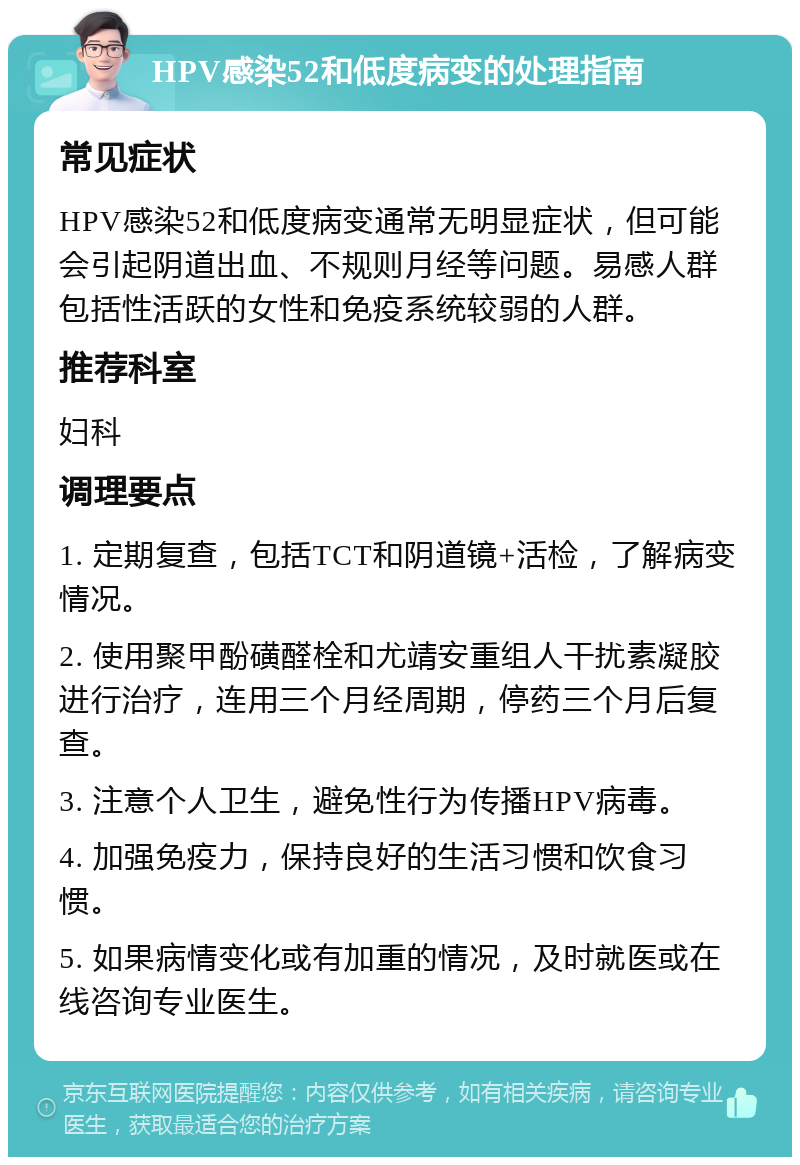 HPV感染52和低度病变的处理指南 常见症状 HPV感染52和低度病变通常无明显症状，但可能会引起阴道出血、不规则月经等问题。易感人群包括性活跃的女性和免疫系统较弱的人群。 推荐科室 妇科 调理要点 1. 定期复查，包括TCT和阴道镜+活检，了解病变情况。 2. 使用聚甲酚磺醛栓和尤靖安重组人干扰素凝胶进行治疗，连用三个月经周期，停药三个月后复查。 3. 注意个人卫生，避免性行为传播HPV病毒。 4. 加强免疫力，保持良好的生活习惯和饮食习惯。 5. 如果病情变化或有加重的情况，及时就医或在线咨询专业医生。