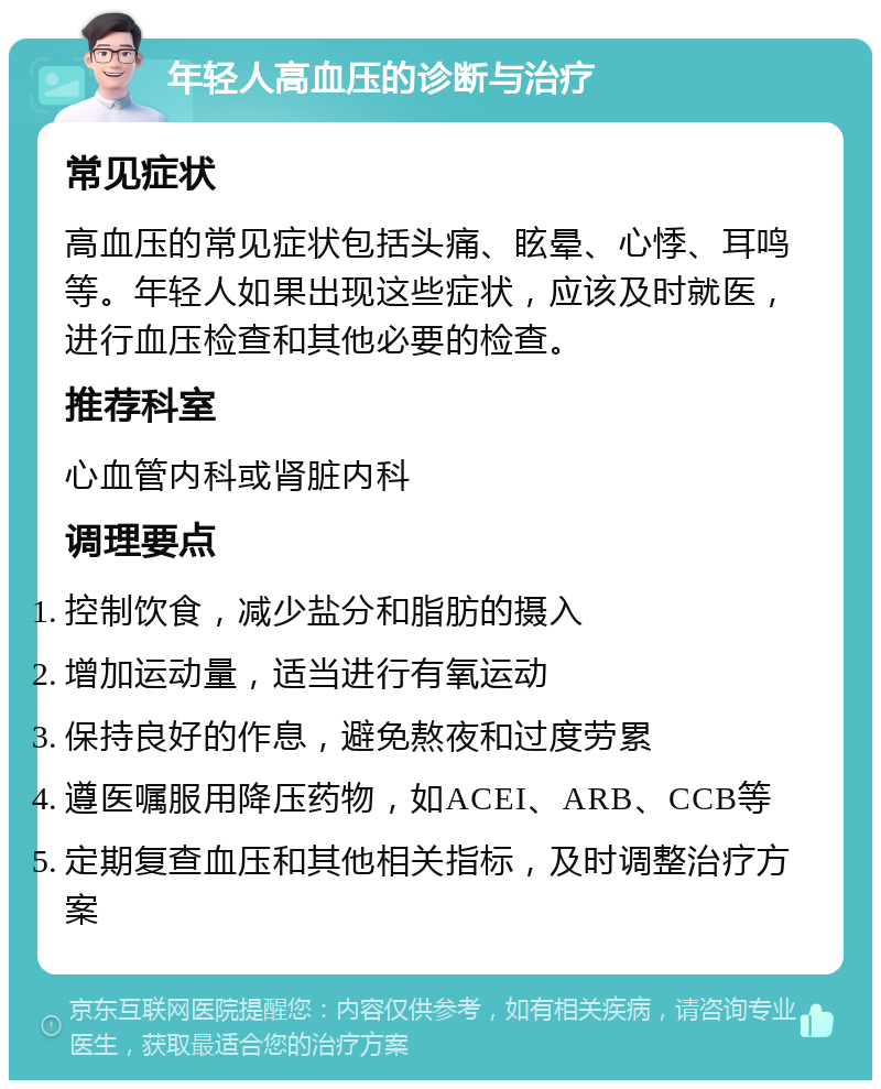 年轻人高血压的诊断与治疗 常见症状 高血压的常见症状包括头痛、眩晕、心悸、耳鸣等。年轻人如果出现这些症状，应该及时就医，进行血压检查和其他必要的检查。 推荐科室 心血管内科或肾脏内科 调理要点 控制饮食，减少盐分和脂肪的摄入 增加运动量，适当进行有氧运动 保持良好的作息，避免熬夜和过度劳累 遵医嘱服用降压药物，如ACEI、ARB、CCB等 定期复查血压和其他相关指标，及时调整治疗方案