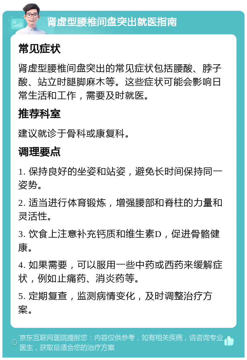 肾虚型腰椎间盘突出就医指南 常见症状 肾虚型腰椎间盘突出的常见症状包括腰酸、脖子酸、站立时腿脚麻木等。这些症状可能会影响日常生活和工作，需要及时就医。 推荐科室 建议就诊于骨科或康复科。 调理要点 1. 保持良好的坐姿和站姿，避免长时间保持同一姿势。 2. 适当进行体育锻炼，增强腰部和脊柱的力量和灵活性。 3. 饮食上注意补充钙质和维生素D，促进骨骼健康。 4. 如果需要，可以服用一些中药或西药来缓解症状，例如止痛药、消炎药等。 5. 定期复查，监测病情变化，及时调整治疗方案。